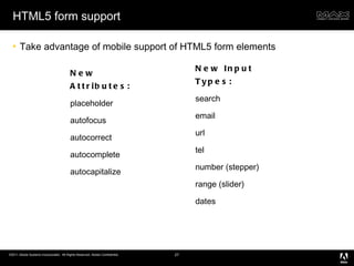 HTML5 form support Take advantage of mobile support of HTML5 form elements New Attributes: placeholder autofocus autocorrect autocomplete autocapitalize New Input Types: search email url tel number (stepper) range (slider) dates 