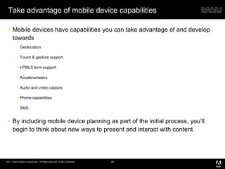 Take advantage of mobile device capabilities Mobile devices have capabilities you can take advantage of and develop towards Geolocation Touch & gesture support HTML5 form support Accelerometers Audio and video capture Phone capabilities SMS By including mobile device planning as part of the initial process, you’ll begin to think about new ways to present and interact with content 