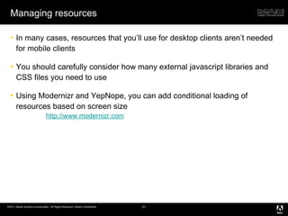 Managing resources In many cases, resources that you’ll use for desktop clients aren’t needed for mobile clients You should carefully consider how many external javascript libraries and CSS files you need to use Using Modernizr and YepNope, you can add conditional loading of resources based on screen size http://www.modernizr.com 