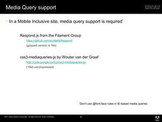 Media Query support In a Mobile Inclusive site, media query support is required * Respond.js from the Filament Group https://github.com/scottjehl/Respond (gzipped version is 1kb) css3-mediaqueries-js by Wouter van der Graaf http://code.google.com/p/css3-mediaqueries-js/ (15kb uncompressed) * Don’t use @font-face rules in IE-based media queries 