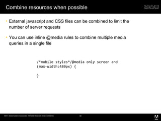 Combine resources when possible External javascript and CSS files can be combined to limit the number of server requests You can use inline @media rules to combine multiple media queries in a single file /*mobile styles*/@media only screen and (max-width:480px) { } 
