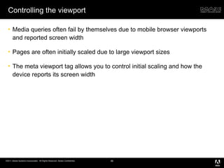 Controlling the viewport Media queries often fail by themselves due to mobile browser viewports and reported screen width Pages are often initially scaled due to large viewport sizes The meta viewport tag allows you to control initial scaling and how the device reports its screen width 