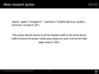Meta viewport syntax This syntax tells the device to set the viewport width to the actual device width to ensure the proper media query styles are used, and set the initial page scale to 100%. <meta name="viewport" content="width=device-width, initial-scale=1.0"> 