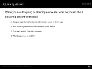 Quick question: When you are designing or planning a new site, what do you do about delivering content for mobile? A) Design a separate mobile site and redirect users based on device type B) Build mobile stylesheets to control layout on mobile devices C) Only worry about it if the client requests it D) What do you mean by mobile? 