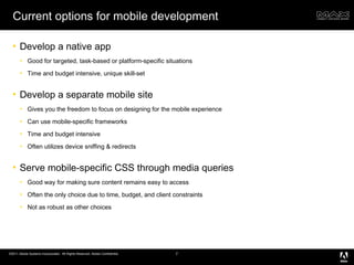 Current options for mobile development Develop a native app Good for targeted, task-based or platform-specific situations Time and budget intensive, unique skill-set Develop a separate mobile site Gives you the freedom to focus on designing for the mobile experience Can use mobile-specific frameworks Time and budget intensive Often utilizes device sniffing & redirects Serve mobile-specific CSS through media queries Good way for making sure content remains easy to access Often the only choice due to time, budget, and client constraints Not as robust as other choices 