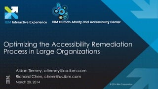 Optimizing the Accessibility Remediation
Process in Large Organizations
Aidan Tierney, atierney@ca.ibm.com
Richard Chen, chenr@us.ibm.com
March 20, 2014
IBM Interactive Experience
© 2014 IBM Corporation
 