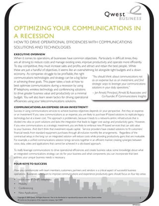 OptimiziNg YOuR COmmuNiCAtiONs iN
A ReCessiON
HOW TO DRIVE OPERATIONAL EFFICIENCIES WITH COMMUNICATIONS
SOLUTIONS AND TECHNOLOGIES
ExEcutivE OvErviEw
When it comes to operations, all businesses have common objectives. Particularly in difficult times, they
are all striving to reduce costs and manage existing ones, improve productivity and operate more efficiently.
To stay competitive, they must increase sales and profits, and attract and retain the best people. While
these are just a handful of objectives, it seems like an overwhelming list alongside tight budgets and a down
economy. As companies struggle to be profitable, the right
communications technologies and strategy can be a big factor        “You should think about communications not
in achieving these goals. This paper takes a look at how to         as an expense but as an investment, and find
                                                                    strategic ways to leverage your communications
best optimize communications during a recession by using
                                                                    solutions in your daily operations.”
IP telephony, wireless technology and conferencing solutions
to drive greater business value and productivity on a minimal       – Jon Arnold, Principal, J Arnold & Associates and
budget. You will also learn seven tactics for driving operational             Co-Founder, IP Communications Insights
efficiencies using your telecommunications solutions.
cOMMuNicAtiONS: AN ExPENSE Or AN iNvEStMENt?
Success in using communications services to achieve business objectives depends on your perspective. Are they an expense
or an investment? If you view communications as an expense, you are likely to purchase IP-based solutions to replicate legacy
technology, but at a lower cost. This approach is problematic, because it leads to a network-centric infrastructure that is
divided into silos or point solutions and lacks the integration that leads to bigger cost savings and productivity gains. However,
if you view communications as a strategic investment, you are likely to embrace new IP-based services that can add value
to your business. And don’t think that investment equals capital. Service providers have created solutions to fit customers’
financial needs, from standard equipment purchases through all-inclusive monthly fee arrangements. Regardless of the
contractual setup, in the long run an integrated solution will reduce costs while providing productivity gains that are invaluable.
For example, a unified communications solution brings services together in an efficient manner, creating synergies between
voice, data, video and applications that cannot be achieved in a silo-based approach.

To really leverage communications to drive operational efficiencies and create business value, some knowledge about what
an integrated communications strategy can do for your business and what components you can incorporate that best
address your unique business needs is necessary.

FOur KEYS tO SuccESS

How you communicate with team members, customers, partners and vendors is a critical aspect of successful business
operations. Businesses who want to improve communications and experience productivity gains should focus on four key areas:

•	 Voice over IP (VoIP) telephony
•	 Mobility
•	 Conferencing
•	 New Applications
   Copyright © 2009 Qwest. All Rights Reserved. Not to be distributed or reproduced by anyone other than Qwest entities.          1
   All marks are the property of the respective company. April 2009

                                                                                                                           WP090993
 