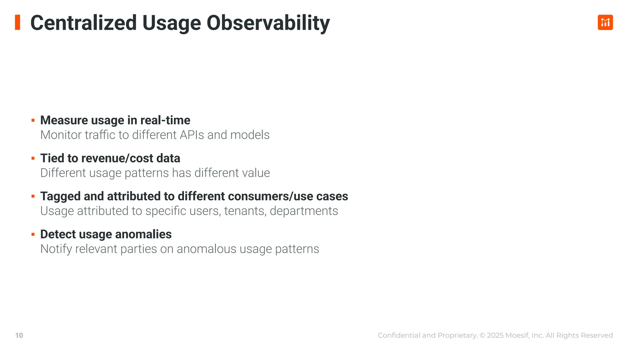Conﬁdential and Proprietary. © 2025 Moesif, Inc. All Rights Reserved
10
Centralized Usage Observability
▪ Measure usage in real-time
Monitor traﬃc to different APIs and models
▪ Tied to revenue/cost data
Different usage patterns has different value
▪ Tagged and attributed to different consumers/use cases
Usage attributed to speciﬁc users, tenants, departments
▪ Detect usage anomalies
Notify relevant parties on anomalous usage patterns
 