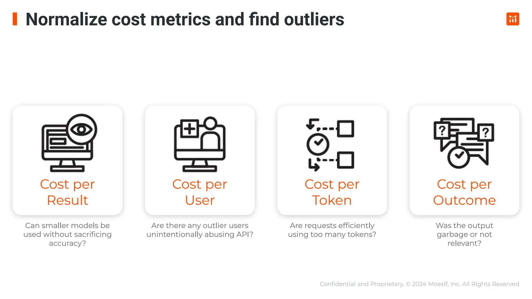 Conﬁdential and Proprietary. © 2024 Moesif, Inc. All Rights Reserved
Cost per
Result
Cost per
User
Cost per
Token
Cost per
Outcome
Can smaller models be
used without sacriﬁcing
accuracy?
Are there any outlier users
unintentionally abusing API?
Are requests efﬁciently
using too many tokens?
Was the output
garbage or not
relevant?
Normalize cost metrics and ﬁnd outliers
 