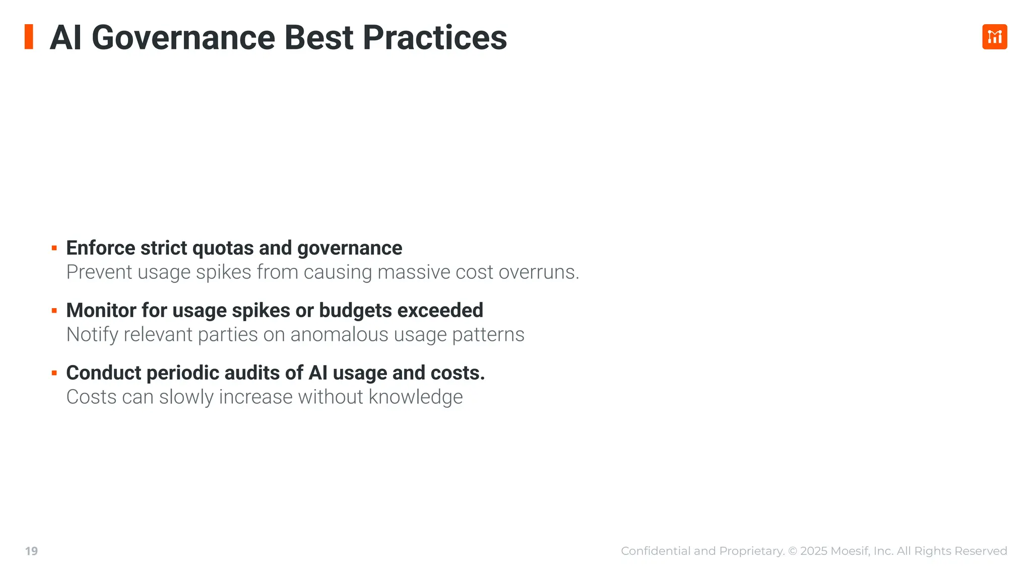 Conﬁdential and Proprietary. © 2025 Moesif, Inc. All Rights Reserved
19
AI Governance Best Practices
▪ Enforce strict quotas and governance
Prevent usage spikes from causing massive cost overruns.
▪ Monitor for usage spikes or budgets exceeded
Notify relevant parties on anomalous usage patterns
▪ Conduct periodic audits of AI usage and costs.
Costs can slowly increase without knowledge
 