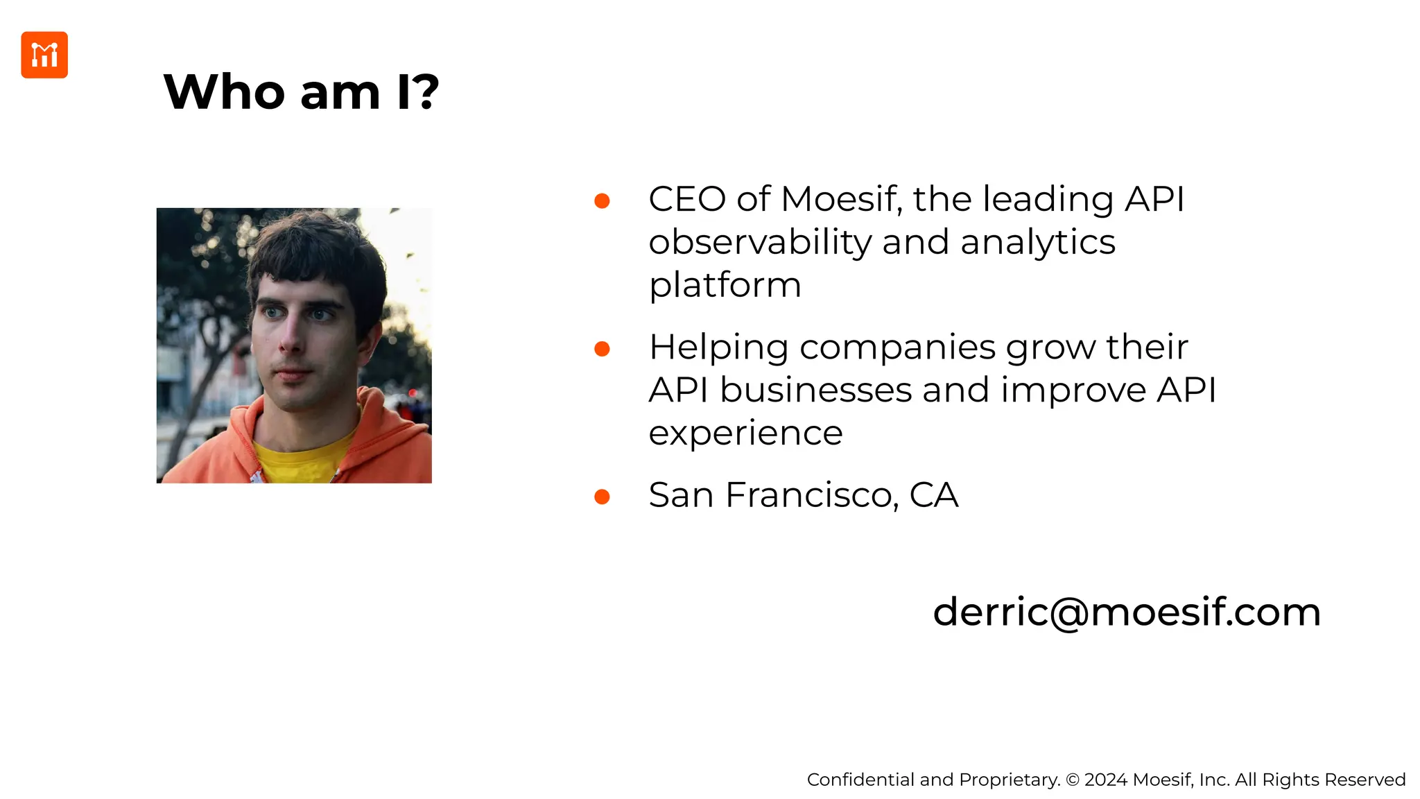 Conﬁdential and Proprietary. © 2024 Moesif, Inc. All Rights Reserved
Who am I?
● CEO of Moesif, the leading API
observability and analytics
platform
● Helping companies grow their
API businesses and improve API
experience
● San Francisco, CA
derric@moesif.com
 