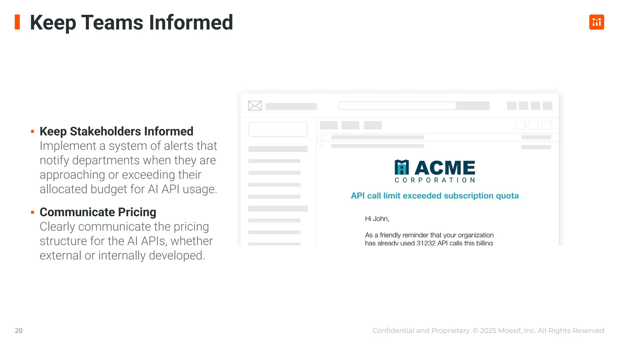 Conﬁdential and Proprietary. © 2025 Moesif, Inc. All Rights Reserved
20
Keep Teams Informed
▪ Keep Stakeholders Informed
Implement a system of alerts that
notify departments when they are
approaching or exceeding their
allocated budget for AI API usage.
▪ Communicate Pricing
Clearly communicate the pricing
structure for the AI APIs, whether
external or internally developed.
 