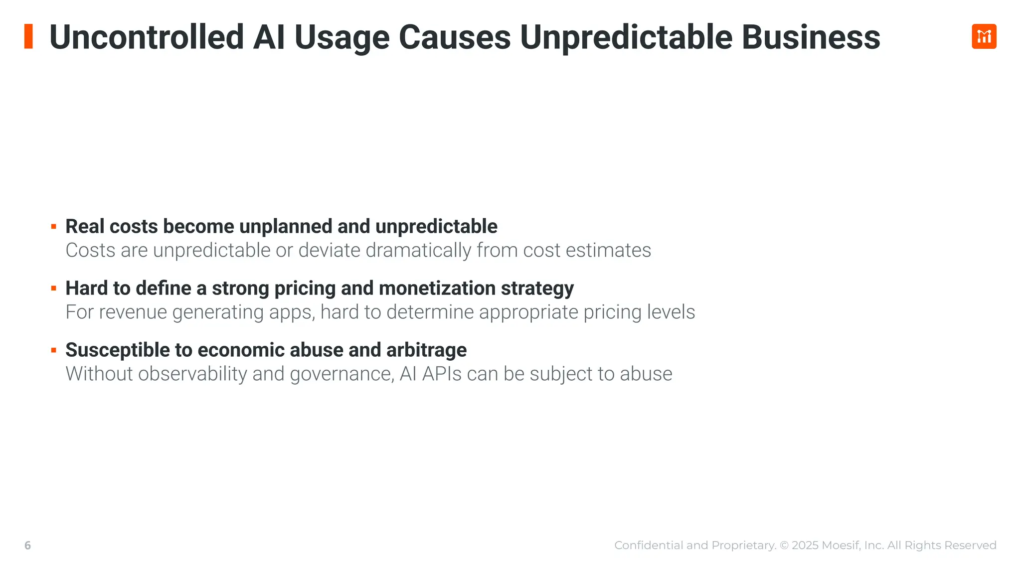 Conﬁdential and Proprietary. © 2025 Moesif, Inc. All Rights Reserved
6
Uncontrolled AI Usage Causes Unpredictable Business
▪ Real costs become unplanned and unpredictable
Costs are unpredictable or deviate dramatically from cost estimates
▪ Hard to deﬁne a strong pricing and monetization strategy
For revenue generating apps, hard to determine appropriate pricing levels
▪ Susceptible to economic abuse and arbitrage
Without observability and governance, AI APIs can be subject to abuse
 