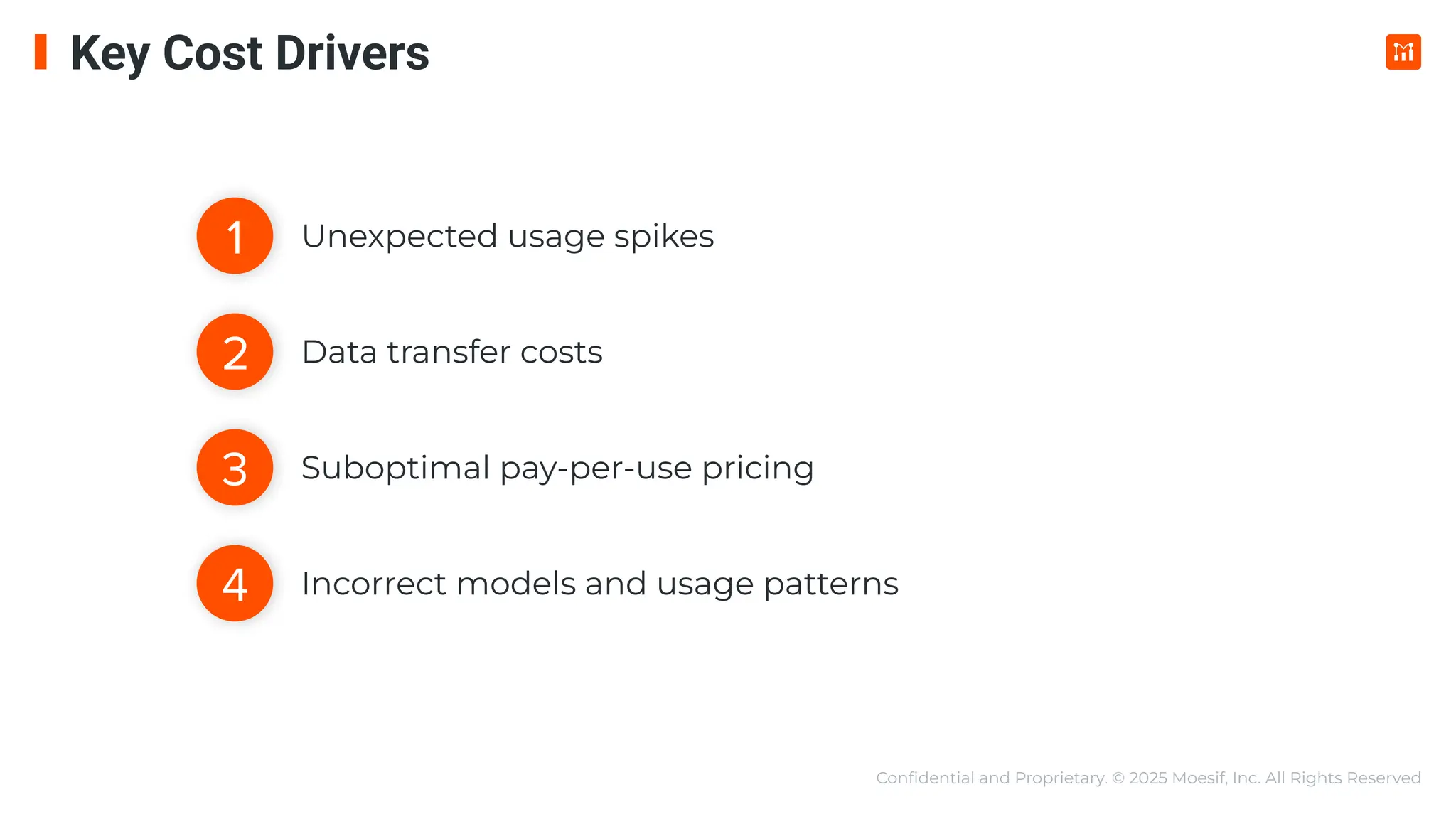 Conﬁdential and Proprietary. © 2025 Moesif, Inc. All Rights Reserved
Unexpected usage spikes
Data transfer costs
Suboptimal pay-per-use pricing
Incorrect models and usage patterns
1
3
4
2
Key Cost Drivers
 