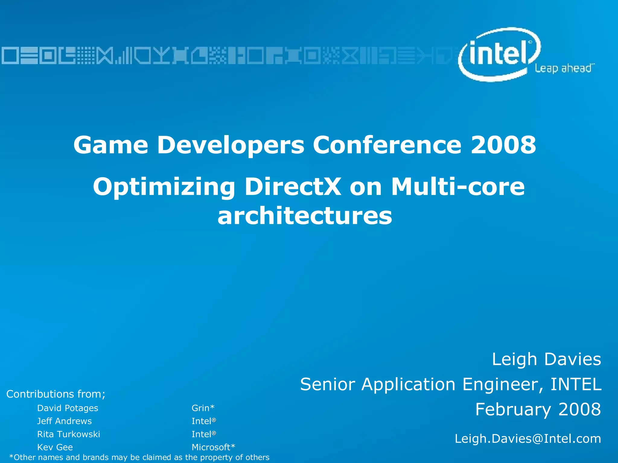 Game Developers Conference 2008  Optimizing DirectX on Multi-core architectures Leigh Davies Senior Application Engineer, INTEL February 2008 [email_address] Contributions from; David Potages  Grin* Jeff Andrews Intel ® Rita Turkowski  Intel ® Kev Gee  Microsoft* *Other names and brands may be claimed as the property of others 