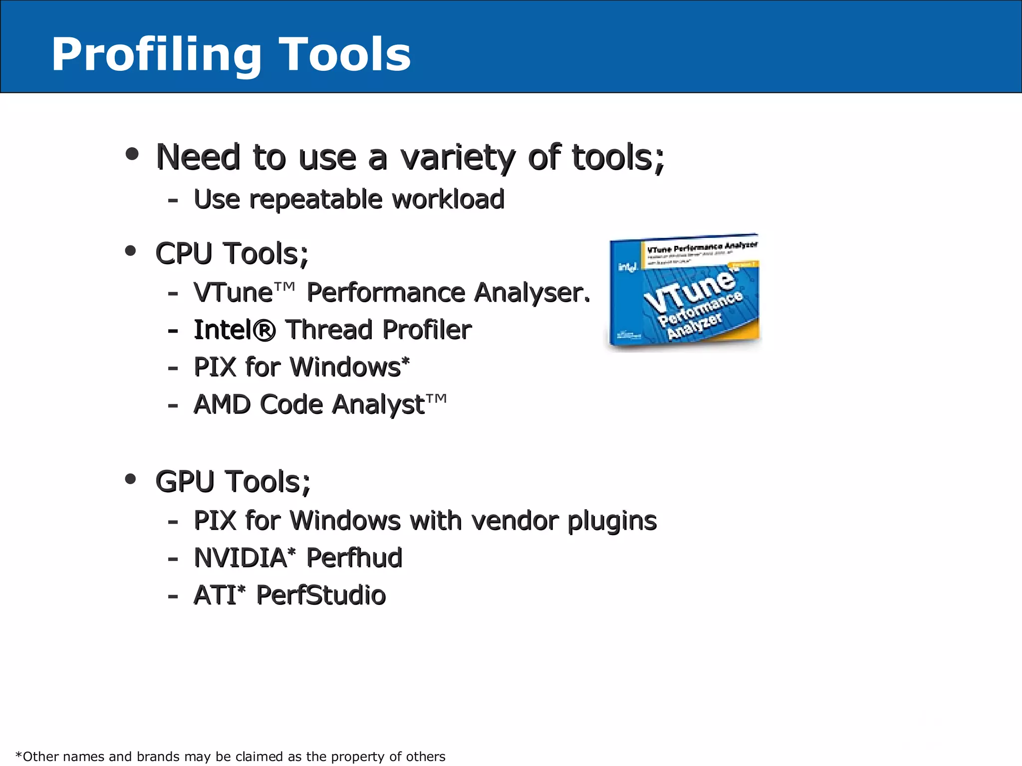Profiling Tools Need to use a variety of tools; Use repeatable workload CPU Tools; VTune ™  Performance Analyser. Intel®   Thread Profiler PIX for  Windows *   AMD Code Analyst ™ GPU Tools; PIX for  Windows   with vendor plugins NVIDIA *  Perfhud ATI *  PerfStudio *Other names and brands may be claimed as the property of others 