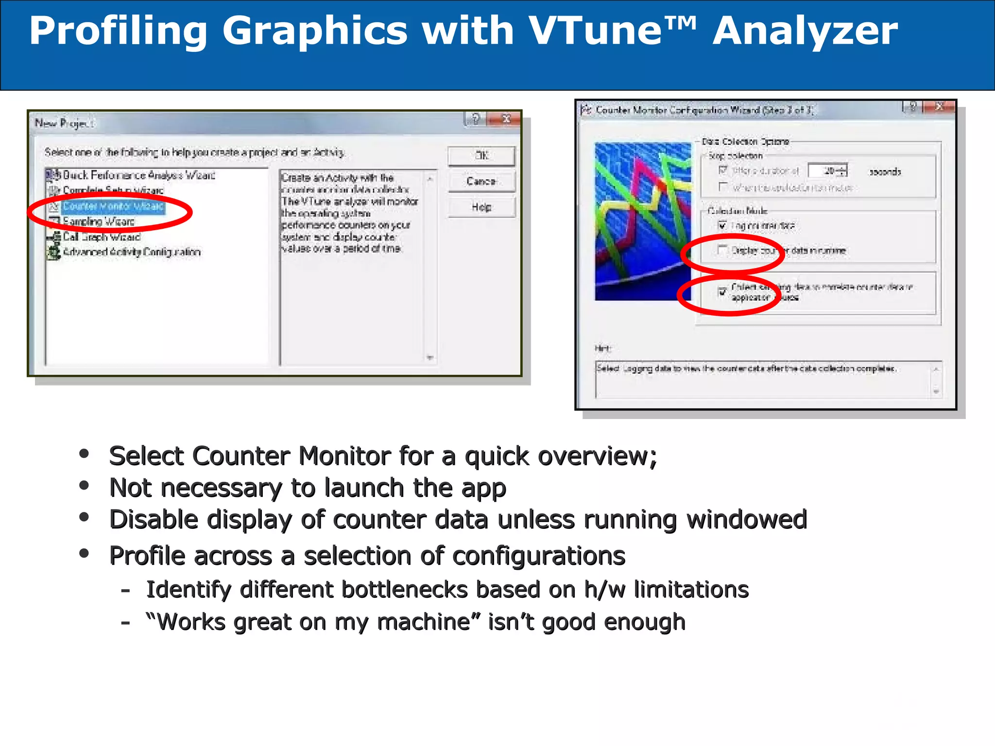 Profiling Graphics with VTune™ Analyzer Select Counter Monitor for a quick overview; Not necessary to launch the app Disable display of counter data unless running windowed Profile across a selection of configurations Identify different bottlenecks based on h/w limitations “ Works great on my machine” isn’t good enough 