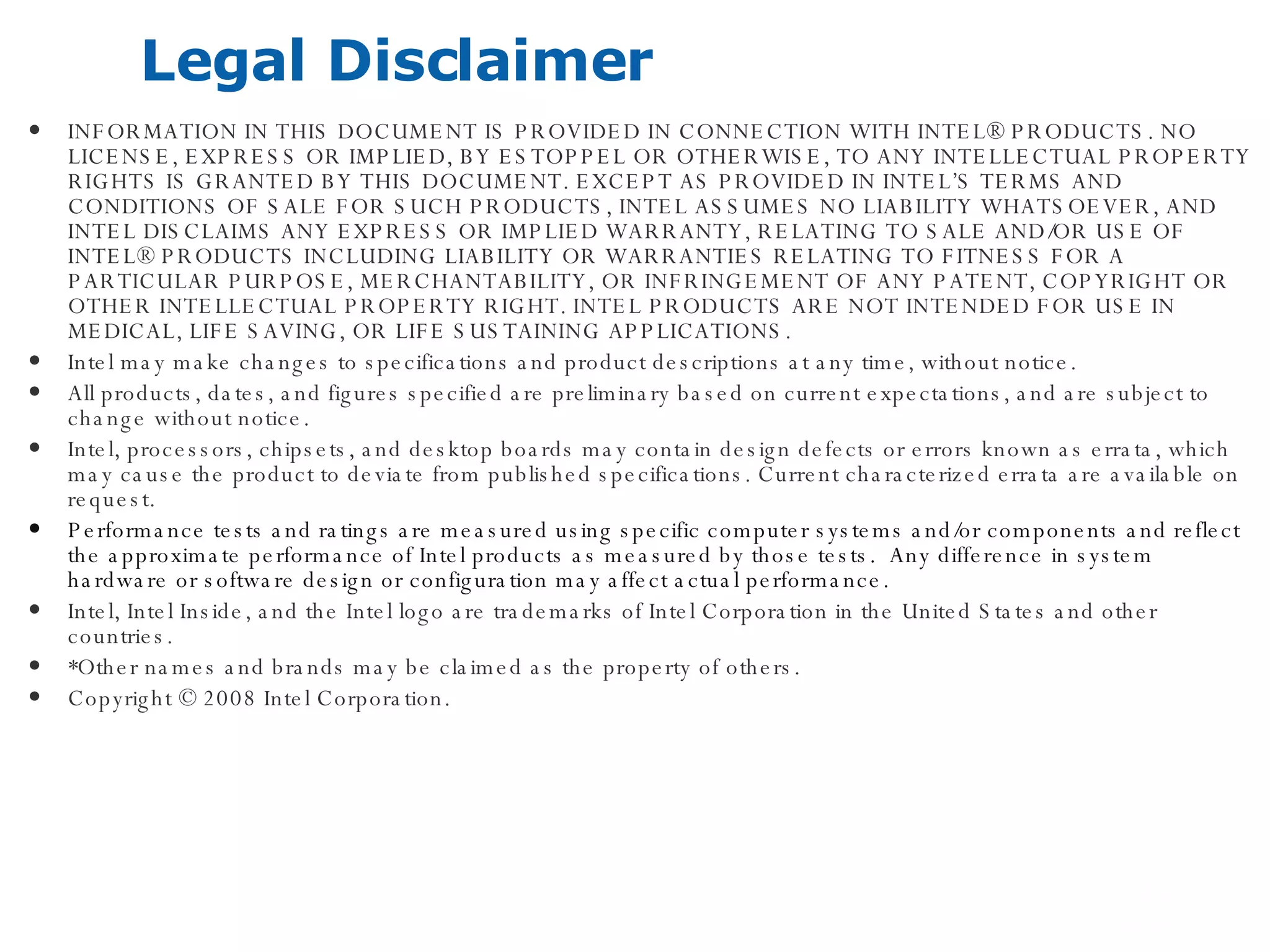 Legal Disclaimer INFORMATION IN THIS DOCUMENT IS PROVIDED IN CONNECTION WITH INTEL® PRODUCTS. NO LICENSE, EXPRESS OR IMPLIED, BY ESTOPPEL OR OTHERWISE, TO ANY INTELLECTUAL PROPERTY RIGHTS IS GRANTED BY THIS DOCUMENT. EXCEPT AS PROVIDED IN INTEL’S TERMS AND CONDITIONS OF SALE FOR SUCH PRODUCTS, INTEL ASSUMES NO LIABILITY WHATSOEVER, AND INTEL DISCLAIMS ANY EXPRESS OR IMPLIED WARRANTY, RELATING TO SALE AND/OR USE OF INTEL® PRODUCTS INCLUDING LIABILITY OR WARRANTIES RELATING TO FITNESS FOR A PARTICULAR PURPOSE, MERCHANTABILITY, OR INFRINGEMENT OF ANY PATENT, COPYRIGHT OR OTHER INTELLECTUAL PROPERTY RIGHT. INTEL PRODUCTS ARE NOT INTENDED FOR USE IN MEDICAL, LIFE SAVING, OR LIFE SUSTAINING APPLICATIONS.  Intel may make changes to specifications and product descriptions at any time, without notice. All products, dates, and figures specified are preliminary based on current expectations, and are subject to change without notice. Intel, processors, chipsets, and desktop boards may contain design defects or errors known as errata, which may cause the product to deviate from published specifications. Current characterized errata are available on request. Performance tests and ratings are measured using specific computer systems and/or components and reflect the approximate performance of Intel products as measured by those tests.  Any difference in system hardware or software design or configuration may affect actual performance.  Intel, Intel Inside, and the Intel logo are trademarks of Intel Corporation in the United States and other countries.  *Other names and brands may be claimed as the property of others. Copyright © 2008 Intel Corporation. 