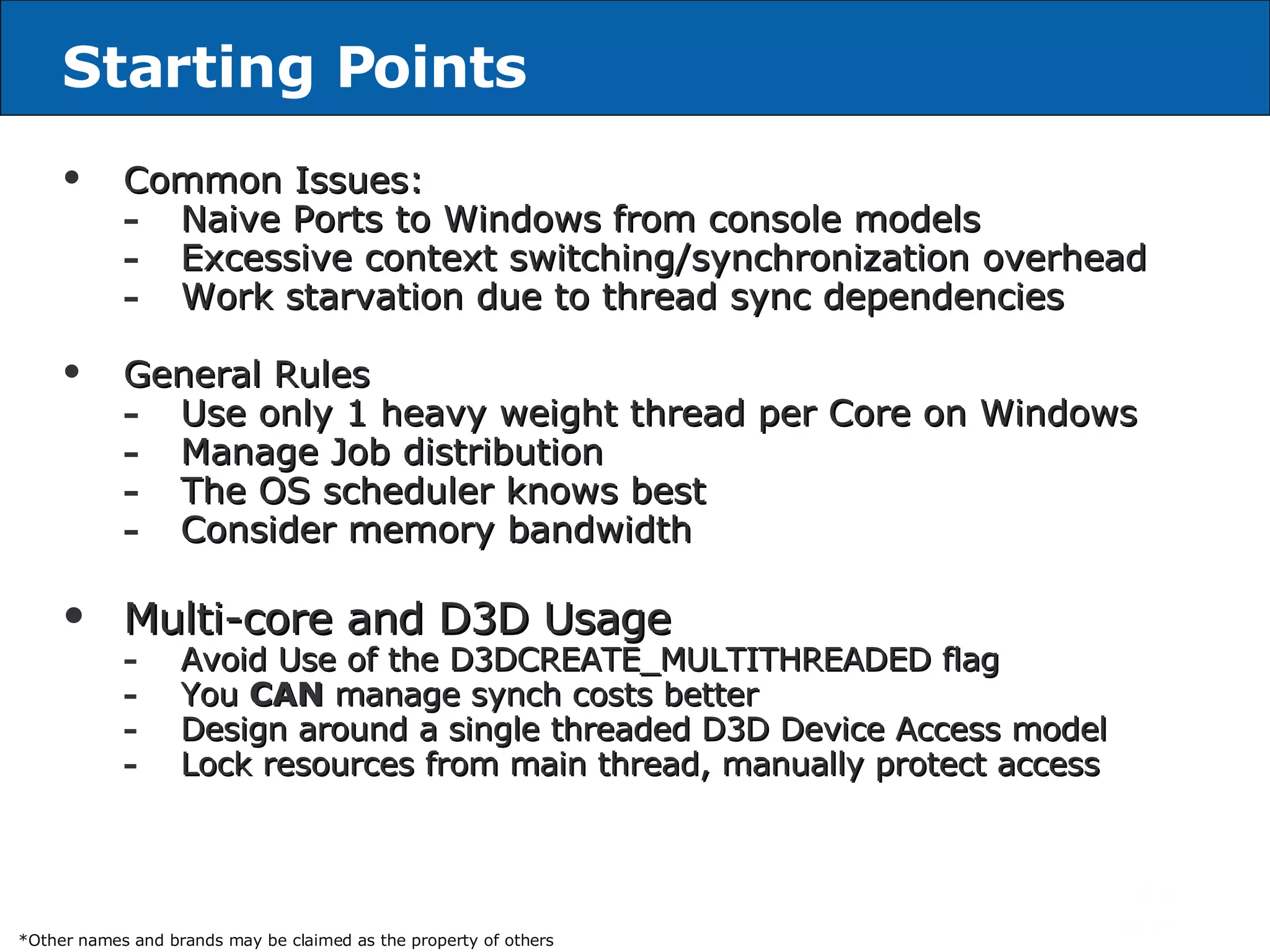 Starting Points Common Issues: Naive Ports to Windows   from console models Excessive context switching/synchronization overhead Work starvation due to thread sync dependencies General Rules Use only 1 heavy weight thread per Core on Windows   Manage Job distribution The OS scheduler knows best Consider memory bandwidth  Multi-core and D3D Usage Avoid Use of the D3DCREATE_MULTITHREADED flag You  CAN  manage synch costs better Design around a single threaded D3D Device Access model Lock resources from main thread, manually protect access *Other names and brands may be claimed as the property of others 