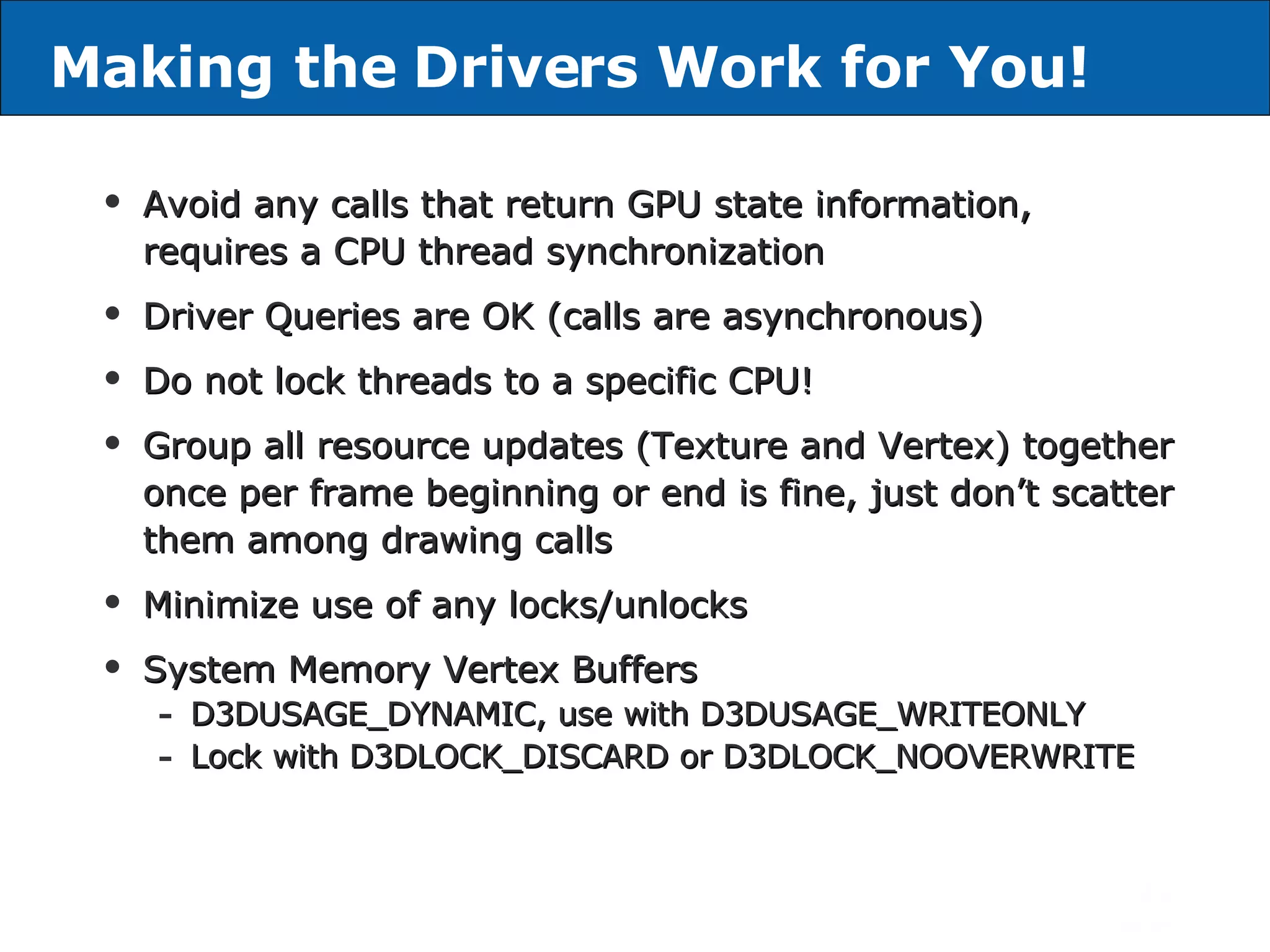 Avoid any calls that return GPU state information, requires a CPU thread synchronization Driver Queries are OK (calls are asynchronous) Do not lock threads to a specific CPU! Group all resource updates (Texture and Vertex) together once per frame beginning or end is fine, just don’t scatter them among drawing calls Minimize use of any locks/unlocks System Memory Vertex Buffers D3DUSAGE_DYNAMIC, use with D3DUSAGE_WRITEONLY Lock with D3DLOCK_DISCARD or D3DLOCK_NOOVERWRITE Making the Drivers Work for You! 