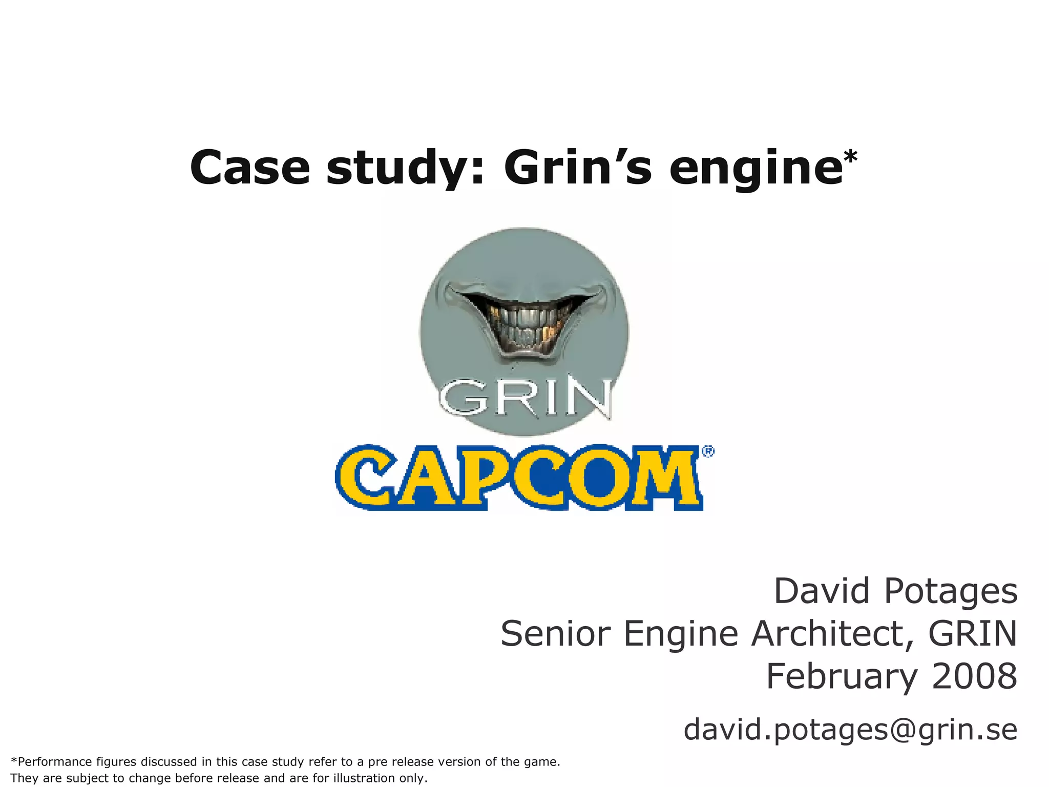 Case study: Grin’s engine * *Other names and brands may be claimed as the property of others David Potages Senior Engine Architect, GRIN February 2008 [email_address] *Performance figures discussed in this case study refer to a pre release version of the game. They are subject to change before release and are for illustration only. 
