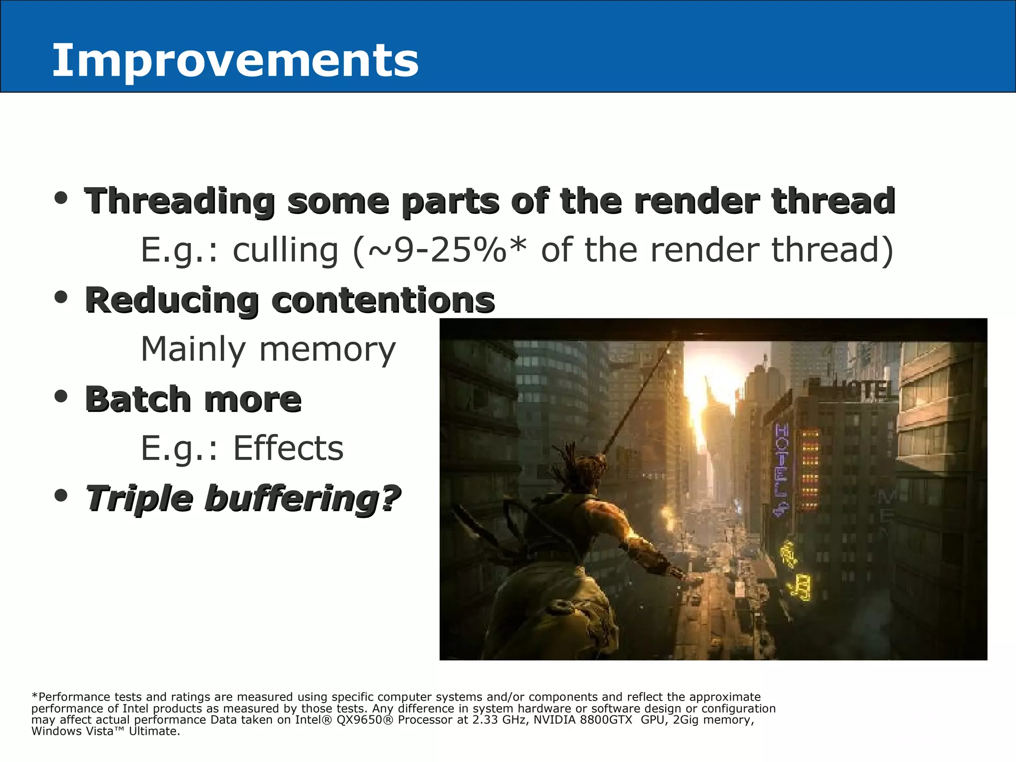 Improvements Threading some parts of the render thread E.g.: culling (~9-25%* of the render thread) Reducing contentions Mainly memory Batch more E.g.: Effects Triple buffering? *Performance tests and ratings are measured using specific computer systems and/or components and reflect the approximate performance of Intel products as measured by those tests. Any difference in system hardware or software design or configuration may affect actual performance Data taken on Intel® QX9650® Processor at 2.33 GHz, NVIDIA 8800GTX  GPU, 2Gig memory, Windows Vista™ Ultimate. 