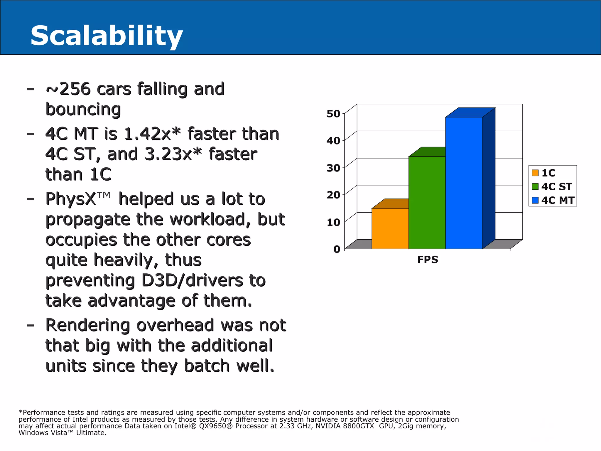Scalability ~256 cars falling and bouncing 4C MT is 1.42x* faster than 4C ST, and 3.23x* faster than 1C PhysX ™  helped us a lot to propagate the workload, but occupies the other cores quite heavily, thus preventing D3D/drivers to take advantage of them. Rendering overhead was not that big with the additional units since they batch well. *Performance tests and ratings are measured using specific computer systems and/or components and reflect the approximate performance of Intel products as measured by those tests. Any difference in system hardware or software design or configuration may affect actual performance Data taken on Intel® QX9650® Processor at 2.33 GHz, NVIDIA 8800GTX  GPU, 2Gig memory, Windows Vista™ Ultimate. 
