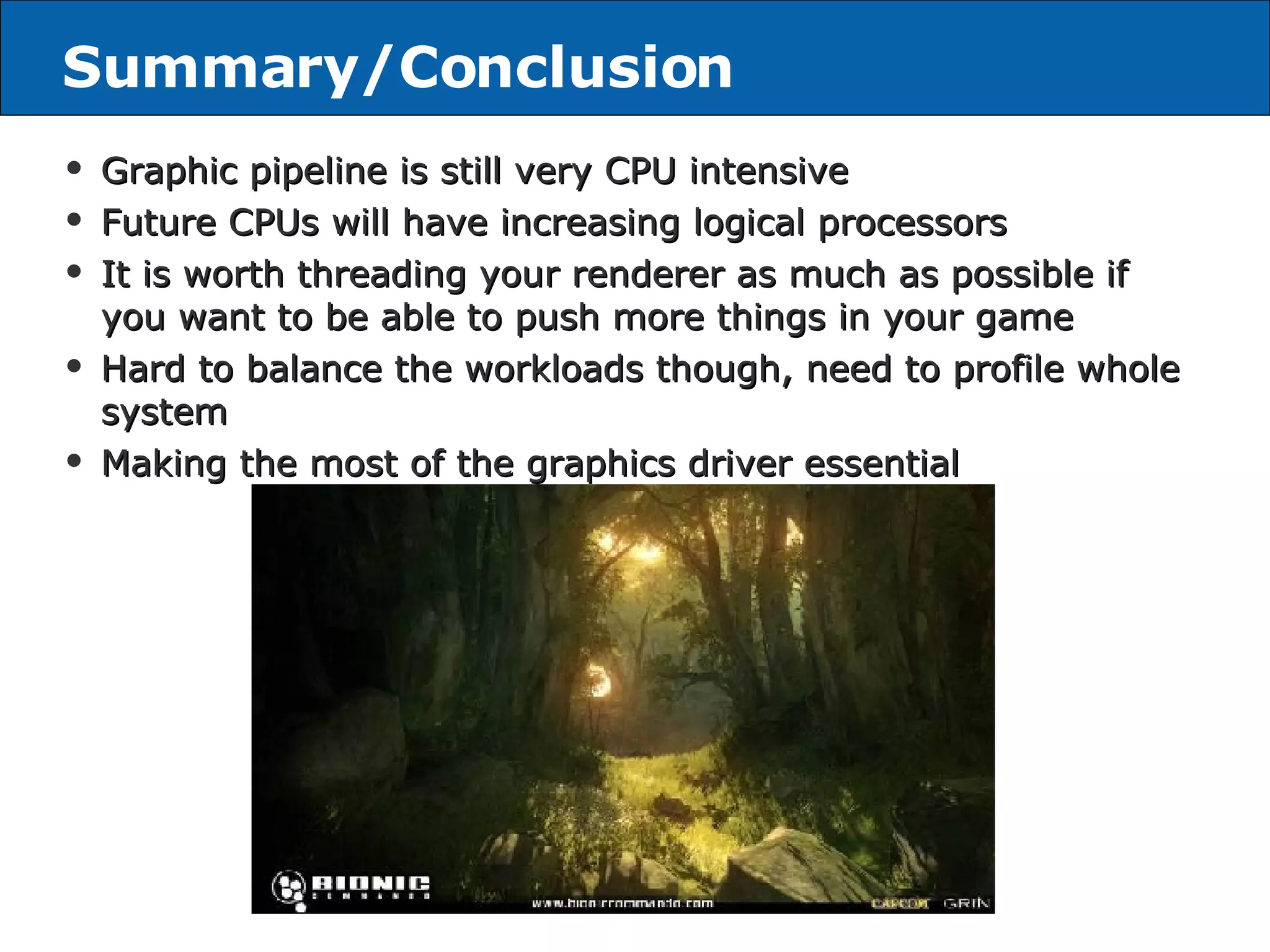 Summary/Conclusion Graphic pipeline is still very CPU intensive Future CPUs will have increasing logical processors It is worth threading your renderer as much as possible if you want to be able to push more things in your game Hard to balance the workloads though, need to profile whole system Making the most of the graphics driver essential 