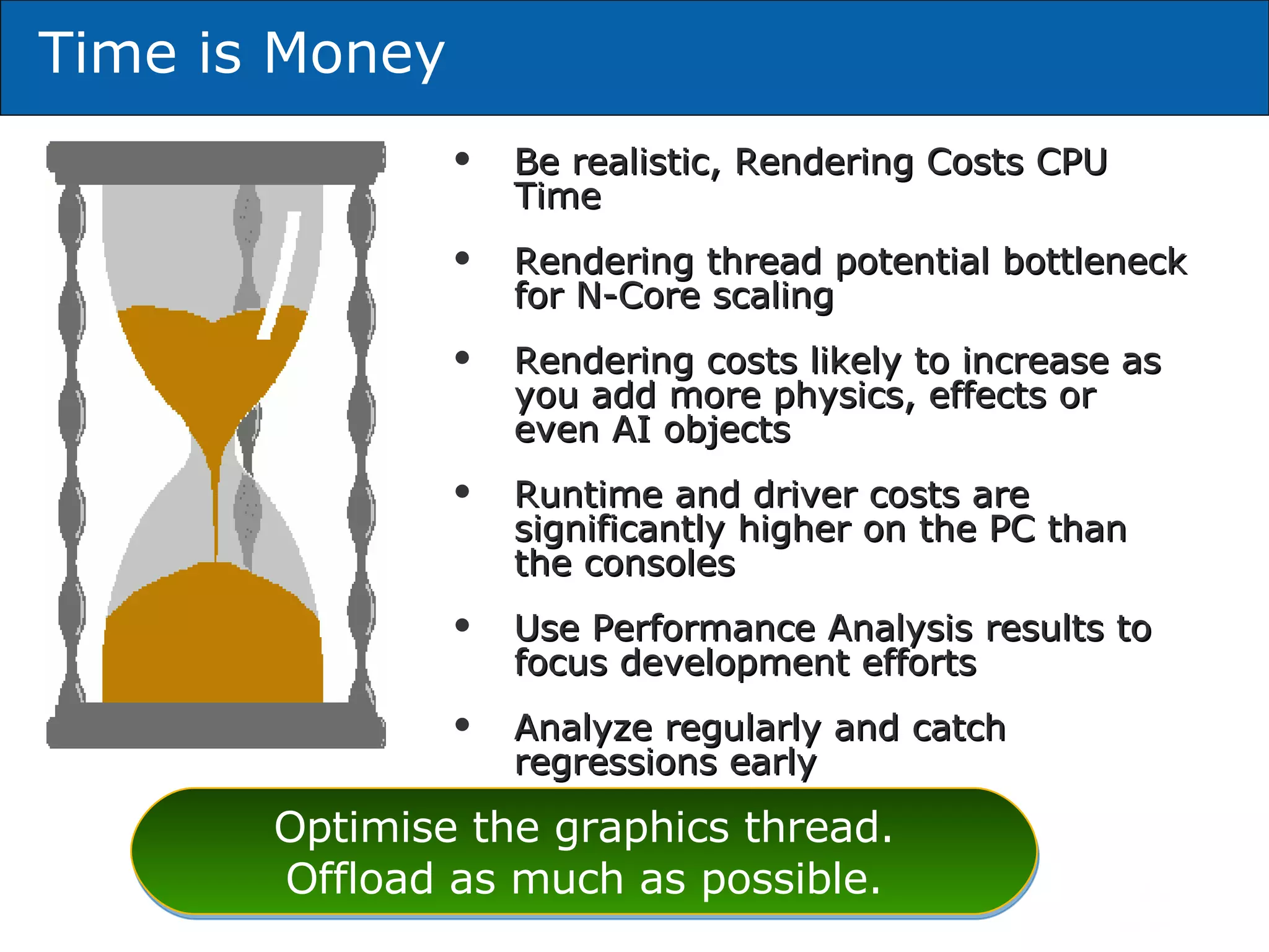 Be realistic, Rendering Costs CPU Time Rendering thread potential bottleneck for N-Core scaling Rendering costs likely to increase as you add more physics, effects or even AI objects Runtime and driver costs are significantly higher on the PC than the consoles Use Performance Analysis results to focus development efforts Analyze regularly and catch regressions early Time is Money Optimise the graphics thread. Offload as much as possible. 
