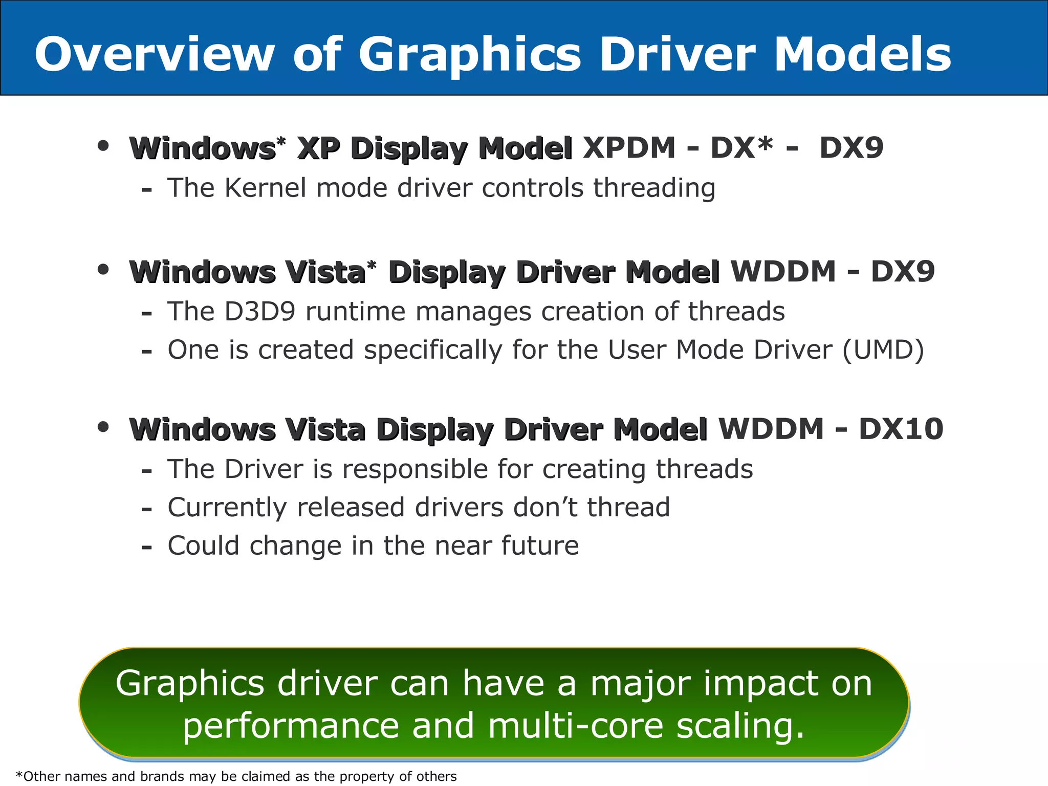 Overview of Graphics Driver Models Windows *  XP Display Model   XPDM - DX* -  DX9 The Kernel mode driver controls threading Windows Vista *  Display Driver Model   WDDM - DX9 The D3D9 runtime manages creation of threads One is created specifically for the User Mode Driver (UMD) Windows Vista Display Driver Model   WDDM - DX10 The Driver is responsible for creating threads Currently released drivers don’t thread Could change in the near future Graphics driver can have a major impact on performance and multi-core scaling. *Other names and brands may be claimed as the property of others 