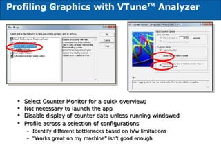 Profiling Graphics with VTune™ Analyzer Select Counter Monitor for a quick overview; Not necessary to launch the app Disable display of counter data unless running windowed Profile across a selection of configurations Identify different bottlenecks based on h/w limitations “ Works great on my machine” isn’t good enough 