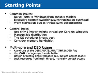 Starting Points Common Issues: Naive Ports to Windows   from console models Excessive context switching/synchronization overhead Work starvation due to thread sync dependencies General Rules Use only 1 heavy weight thread per Core on Windows   Manage Job distribution The OS scheduler knows best Consider memory bandwidth  Multi-core and D3D Usage Avoid Use of the D3DCREATE_MULTITHREADED flag You  CAN  manage synch costs better Design around a single threaded D3D Device Access model Lock resources from main thread, manually protect access *Other names and brands may be claimed as the property of others 