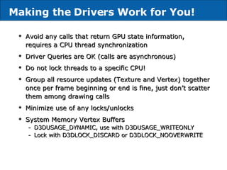 Avoid any calls that return GPU state information, requires a CPU thread synchronization Driver Queries are OK (calls are asynchronous) Do not lock threads to a specific CPU! Group all resource updates (Texture and Vertex) together once per frame beginning or end is fine, just don’t scatter them among drawing calls Minimize use of any locks/unlocks System Memory Vertex Buffers D3DUSAGE_DYNAMIC, use with D3DUSAGE_WRITEONLY Lock with D3DLOCK_DISCARD or D3DLOCK_NOOVERWRITE Making the Drivers Work for You! 