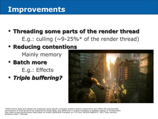 Improvements Threading some parts of the render thread E.g.: culling (~9-25%* of the render thread) Reducing contentions Mainly memory Batch more E.g.: Effects Triple buffering? *Performance tests and ratings are measured using specific computer systems and/or components and reflect the approximate performance of Intel products as measured by those tests. Any difference in system hardware or software design or configuration may affect actual performance Data taken on Intel® QX9650® Processor at 2.33 GHz, NVIDIA 8800GTX  GPU, 2Gig memory, Windows Vista™ Ultimate. 