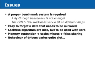 Issues A proper benchmark system is required A fly-through benchmark is not enough! The CPU & GPU workloads vary a lot on different maps Easy to forget a data that needs to be mirrored Lockfree algorithm are nice, but to be used with care Memory contention + cache misses + false sharing Behaviour of drivers varies quite alot… 