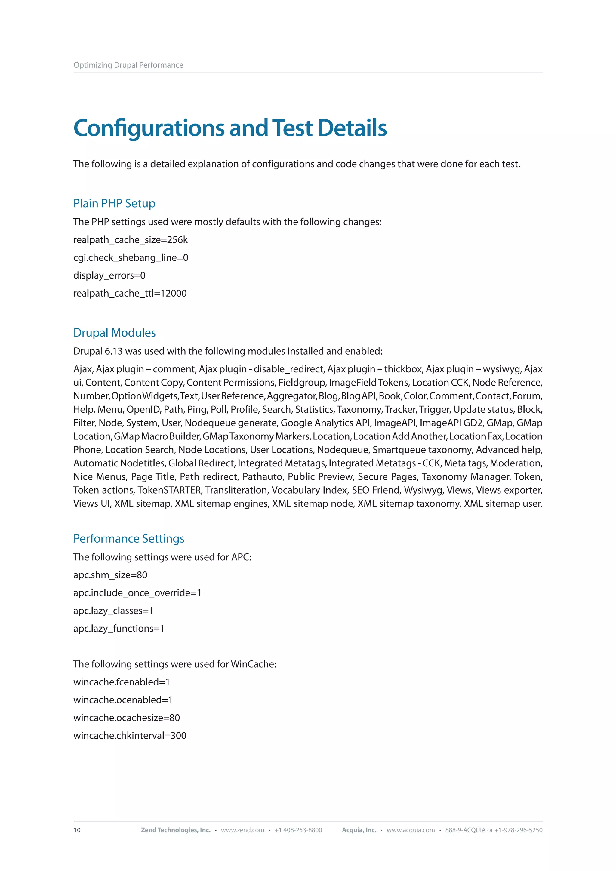 Optimizing Drupal Performance Configurations and Test Details The following is a detailed explanation of configurations and code changes that were done for each test. Plain PHP Setup The PHP settings used were mostly defaults with the following changes: realpath_cache_size=256k cgi.check_shebang_line=0 display_errors=0 realpath_cache_ttl=12000 Drupal Modules Drupal 6.13 was used with the following modules installed and enabled: Ajax, Ajax plugin – comment, Ajax plugin - disable_redirect, Ajax plugin – thickbox, Ajax plugin – wysiwyg, Ajax ui, Content, Content Copy, Content Permissions, Fieldgroup, ImageField Tokens, Location CCK, Node Reference, Number, Option Widgets, Text, User Reference, Aggregator, Blog, Blog API, Book, Color, Comment, Contact, Forum, Help, Menu, OpenID, Path, Ping, Poll, Profile, Search, Statistics, Taxonomy, Tracker, Trigger, Update status, Block, Filter, Node, System, User, Nodequeue generate, Google Analytics API, ImageAPI, ImageAPI GD2, GMap, GMap Location, GMap Macro Builder, GMap Taxonomy Markers, Location, Location Add Another, Location Fax, Location Phone, Location Search, Node Locations, User Locations, Nodequeue, Smartqueue taxonomy, Advanced help, Automatic Nodetitles, Global Redirect, Integrated Metatags, Integrated Metatags - CCK, Meta tags, Moderation, Nice Menus, Page Title, Path redirect, Pathauto, Public Preview, Secure Pages, Taxonomy Manager, Token, Token actions, TokenSTARTER, Transliteration, Vocabulary Index, SEO Friend, Wysiwyg, Views, Views exporter, Views UI, XML sitemap, XML sitemap engines, XML sitemap node, XML sitemap taxonomy, XML sitemap user. Performance Settings The following settings were used for APC: apc.shm_size=80 apc.include_once_override=1 apc.lazy_classes=1 apc.lazy_functions=1 The following settings were used for WinCache: wincache.fcenabled=1 wincache.ocenabled=1 wincache.ocachesize=80 wincache.chkinterval=300 10 Zend Technologies, Inc. · www.zend.com · +1 408-253-8800 Acquia, Inc. · www.acquia.com · 888-9-ACQUIA or +1-978-296-5250 