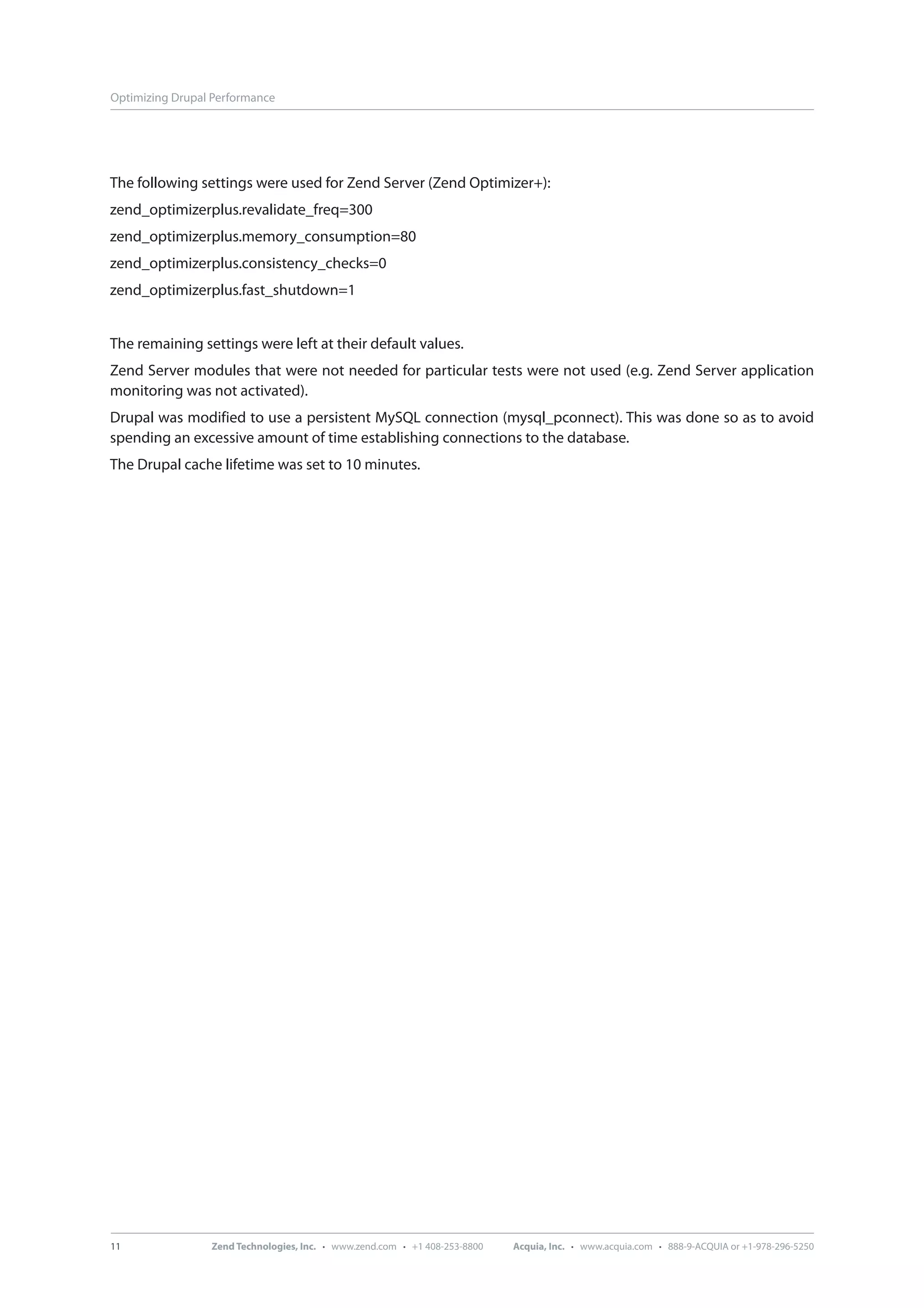 Optimizing Drupal Performance The following settings were used for Zend Server (Zend Optimizer+): zend_optimizerplus.revalidate_freq=300 zend_optimizerplus.memory_consumption=80 zend_optimizerplus.consistency_checks=0 zend_optimizerplus.fast_shutdown=1 The remaining settings were left at their default values. Zend Server modules that were not needed for particular tests were not used (e.g. Zend Server application monitoring was not activated). Drupal was modified to use a persistent MySQL connection (mysql_pconnect). This was done so as to avoid spending an excessive amount of time establishing connections to the database. The Drupal cache lifetime was set to 10 minutes. 11 Zend Technologies, Inc. · www.zend.com · +1 408-253-8800 Acquia, Inc. · www.acquia.com · 888-9-ACQUIA or +1-978-296-5250 