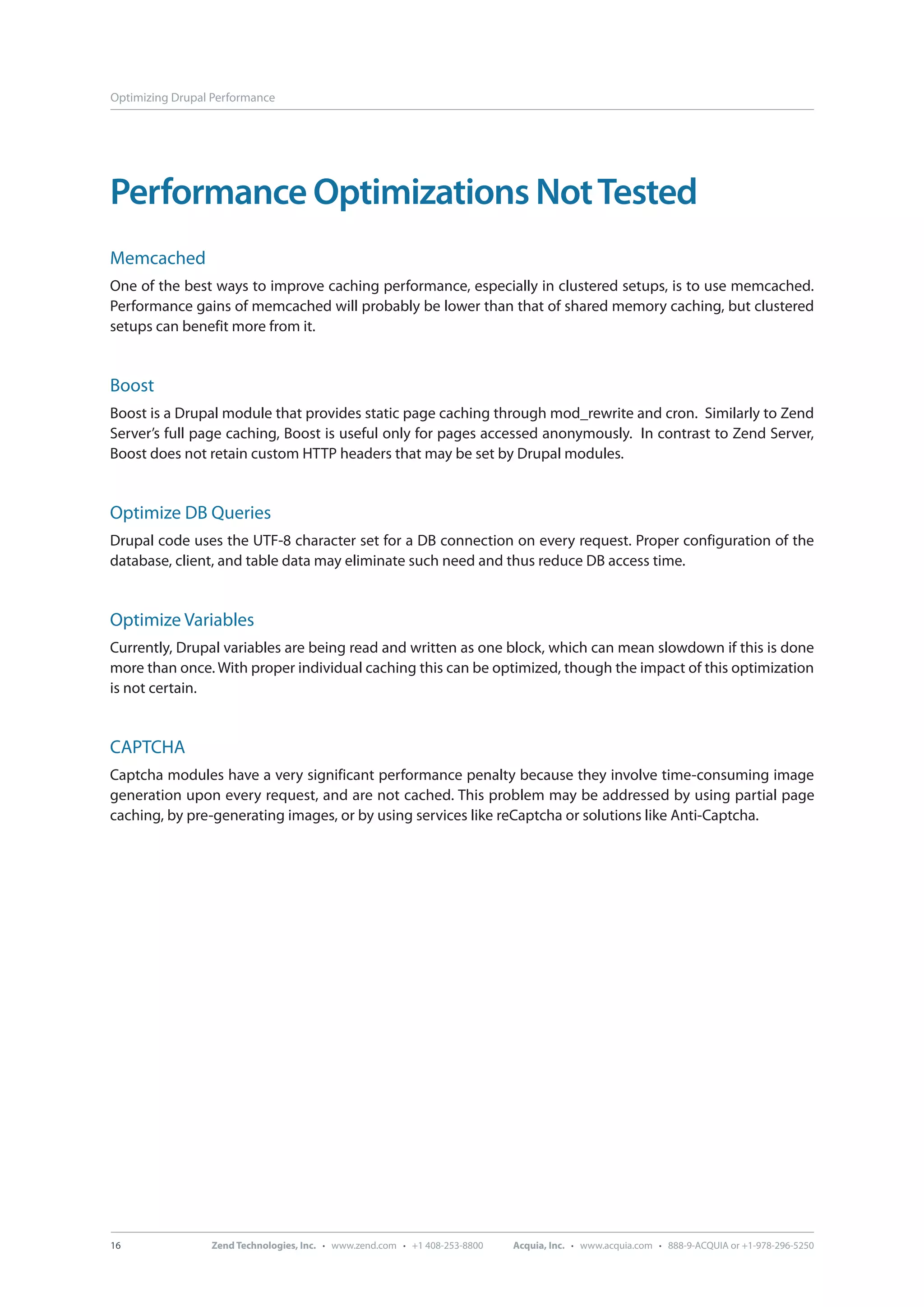 Optimizing Drupal Performance Performance Optimizations Not Tested Memcached One of the best ways to improve caching performance, especially in clustered setups, is to use memcached. Performance gains of memcached will probably be lower than that of shared memory caching, but clustered setups can benefit more from it. Boost Boost is a Drupal module that provides static page caching through mod_rewrite and cron. Similarly to Zend Server’s full page caching, Boost is useful only for pages accessed anonymously. In contrast to Zend Server, Boost does not retain custom HTTP headers that may be set by Drupal modules. Optimize DB Queries Drupal code uses the UTF-8 character set for a DB connection on every request. Proper configuration of the database, client, and table data may eliminate such need and thus reduce DB access time. Optimize Variables Currently, Drupal variables are being read and written as one block, which can mean slowdown if this is done more than once. With proper individual caching this can be optimized, though the impact of this optimization is not certain. CAPTCHA Captcha modules have a very significant performance penalty because they involve time-consuming image generation upon every request, and are not cached. This problem may be addressed by using partial page caching, by pre-generating images, or by using services like reCaptcha or solutions like Anti-Captcha. 16 Zend Technologies, Inc. · www.zend.com · +1 408-253-8800 Acquia, Inc. · www.acquia.com · 888-9-ACQUIA or +1-978-296-5250 