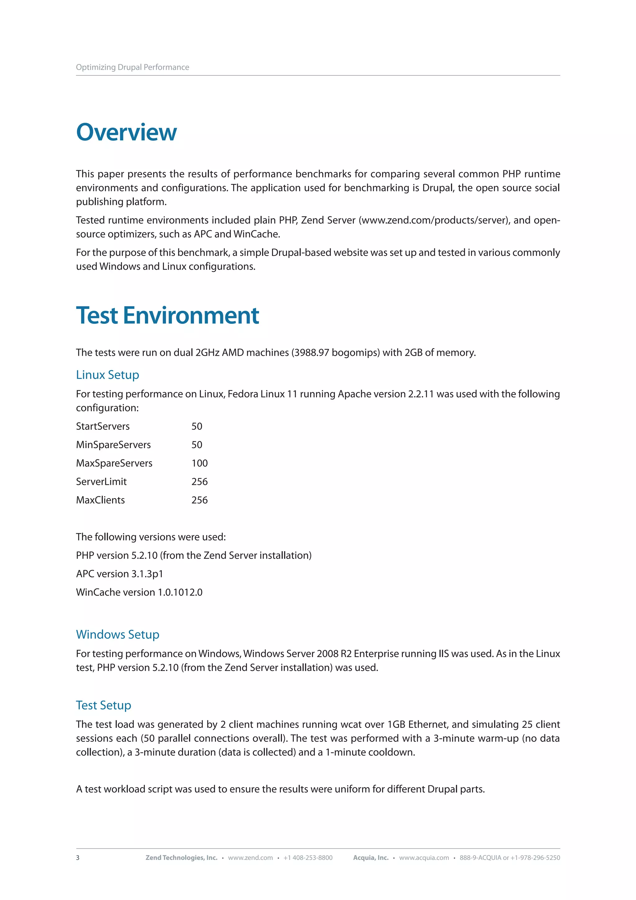 Optimizing Drupal Performance Overview This paper presents the results of performance benchmarks for comparing several common PHP runtime environments and configurations. The application used for benchmarking is Drupal, the open source social publishing platform. Tested runtime environments included plain PHP, Zend Server (www.zend.com/products/server), and open- source optimizers, such as APC and WinCache. For the purpose of this benchmark, a simple Drupal-based website was set up and tested in various commonly used Windows and Linux configurations. Test Environment The tests were run on dual 2GHz AMD machines (3988.97 bogomips) with 2GB of memory. Linux Setup For testing performance on Linux, Fedora Linux 11 running Apache version 2.2.11 was used with the following configuration: StartServers 50 MinSpareServers 50 MaxSpareServers 100 ServerLimit 256 MaxClients 256 The following versions were used: PHP version 5.2.10 (from the Zend Server installation) APC version 3.1.3p1 WinCache version 1.0.1012.0 Windows Setup For testing performance on Windows, Windows Server 2008 R2 Enterprise running IIS was used. As in the Linux test, PHP version 5.2.10 (from the Zend Server installation) was used. Test Setup The test load was generated by 2 client machines running wcat over 1GB Ethernet, and simulating 25 client sessions each (50 parallel connections overall). The test was performed with a 3-minute warm-up (no data collection), a 3-minute duration (data is collected) and a 1-minute cooldown. A test workload script was used to ensure the results were uniform for different Drupal parts. 3 Zend Technologies, Inc. · www.zend.com · +1 408-253-8800 Acquia, Inc. · www.acquia.com · 888-9-ACQUIA or +1-978-296-5250 