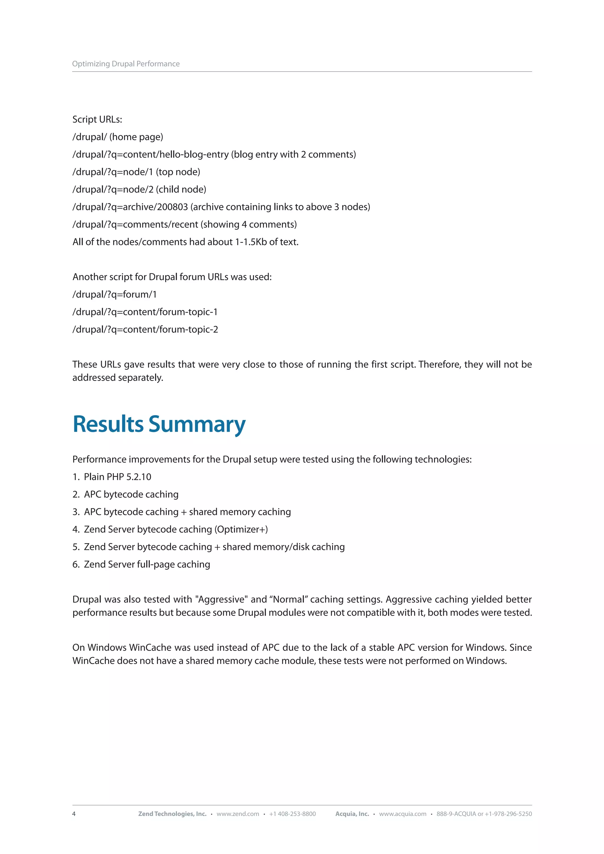 Optimizing Drupal Performance Script URLs: /drupal/ (home page) /drupal/?q=content/hello-blog-entry (blog entry with 2 comments) /drupal/?q=node/1 (top node) /drupal/?q=node/2 (child node) /drupal/?q=archive/200803 (archive containing links to above 3 nodes) /drupal/?q=comments/recent (showing 4 comments) All of the nodes/comments had about 1-1.5Kb of text. Another script for Drupal forum URLs was used: /drupal/?q=forum/1 /drupal/?q=content/forum-topic-1 /drupal/?q=content/forum-topic-2 These URLs gave results that were very close to those of running the first script. Therefore, they will not be addressed separately. Results Summary Performance improvements for the Drupal setup were tested using the following technologies: 1. Plain PHP 5.2.10 2. APC bytecode caching 3. APC bytecode caching + shared memory caching 4. Zend Server bytecode caching (Optimizer+) 5. Zend Server bytecode caching + shared memory/disk caching 6. Zend Server full-page caching Drupal was also tested with "Aggressive" and “Normal” caching settings. Aggressive caching yielded better performance results but because some Drupal modules were not compatible with it, both modes were tested. On Windows WinCache was used instead of APC due to the lack of a stable APC version for Windows. Since WinCache does not have a shared memory cache module, these tests were not performed on Windows. 4 Zend Technologies, Inc. · www.zend.com · +1 408-253-8800 Acquia, Inc. · www.acquia.com · 888-9-ACQUIA or +1-978-296-5250 
