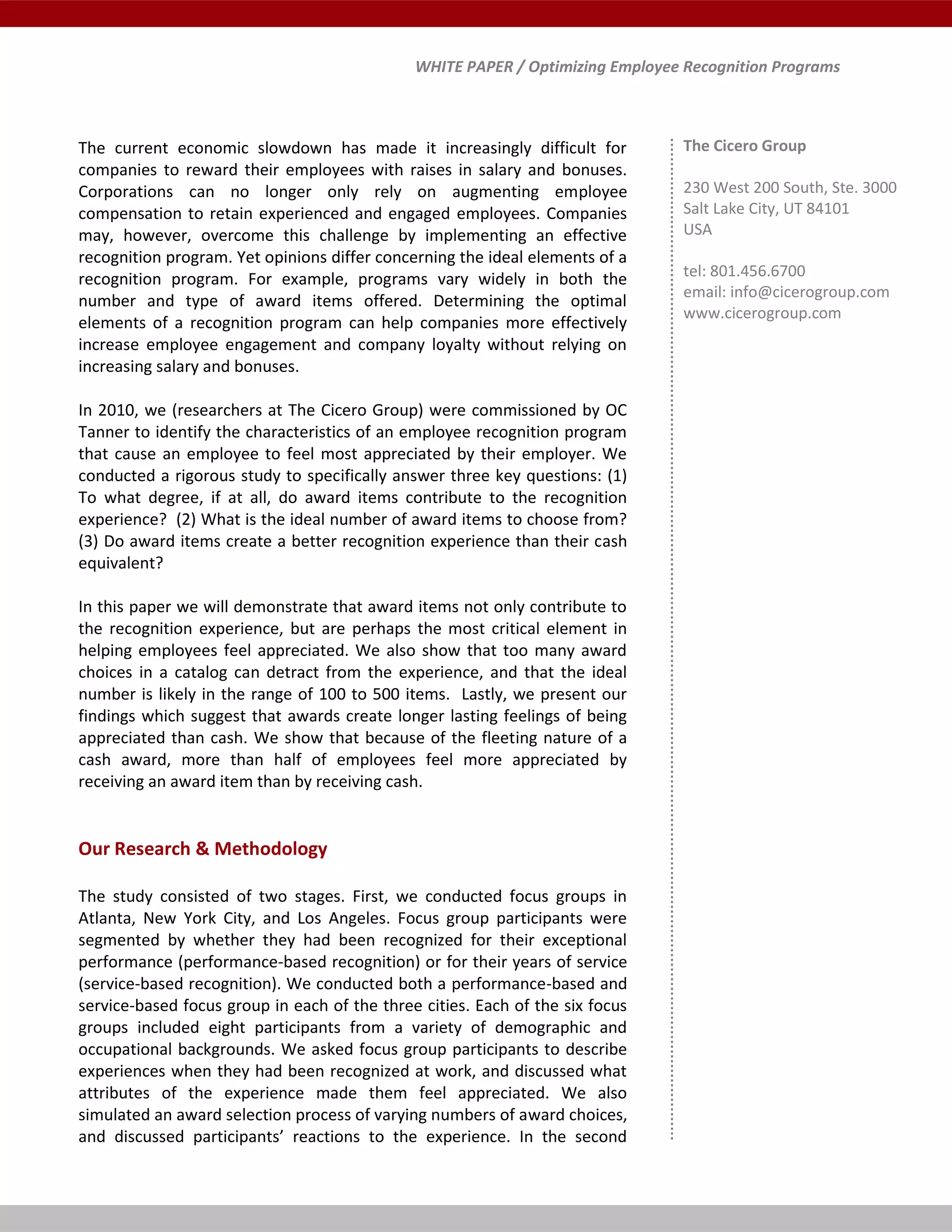 WHITE PAPER / Optimizing Employee Recognition Programs
The current economic slowdown has made it increasingly difficult for
companies to reward their employees with raises in salary and bonuses.
Corporations can no longer only rely on augmenting employee
compensation to retain experienced and engaged employees. Companies
may, however, overcome this challenge by implementing an effective
recognition program. Yet opinions differ concerning the ideal elements of a
recognition program. For example, programs vary widely in both the
number and type of award items offered. Determining the optimal
elements of a recognition program can help companies more effectively
increase employee engagement and company loyalty without relying on
increasing salary and bonuses.
In 2010, we (researchers at The Cicero Group) were commissioned by OC
Tanner to identify the characteristics of an employee recognition program
that cause an employee to feel most appreciated by their employer. We
conducted a rigorous study to specifically answer three key questions: (1)
To what degree, if at all, do award items contribute to the recognition
experience? (2) What is the ideal number of award items to choose from?
(3) Do award items create a better recognition experience than their cash
equivalent?
In this paper we will demonstrate that award items not only contribute to
the recognition experience, but are perhaps the most critical element in
helping employees feel appreciated. We also show that too many award
choices in a catalog can detract from the experience, and that the ideal
number is likely in the range of 100 to 500 items. Lastly, we present our
findings which suggest that awards create longer lasting feelings of being
appreciated than cash. We show that because of the fleeting nature of a
cash award, more than half of employees feel more appreciated by
receiving an award item than by receiving cash.
Our Research & Methodology
The study consisted of two stages. First, we conducted focus groups in
Atlanta, New York City, and Los Angeles. Focus group participants were
segmented by whether they had been recognized for their exceptional
performance (performance-based recognition) or for their years of service
(service-based recognition). We conducted both a performance-based and
service-based focus group in each of the three cities. Each of the six focus
groups included eight participants from a variety of demographic and
occupational backgrounds. We asked focus group participants to describe
experiences when they had been recognized at work, and discussed what
attributes of the experience made them feel appreciated. We also
simulated an award selection process of varying numbers of award choices,
and discussed participants’ reactions to the experience. In the second
The Cicero Group
230 West 200 South, Ste. 3000
Salt Lake City, UT 84101
USA
tel: 801.456.6700
email: info@cicerogroup.com
www.cicerogroup.com
 