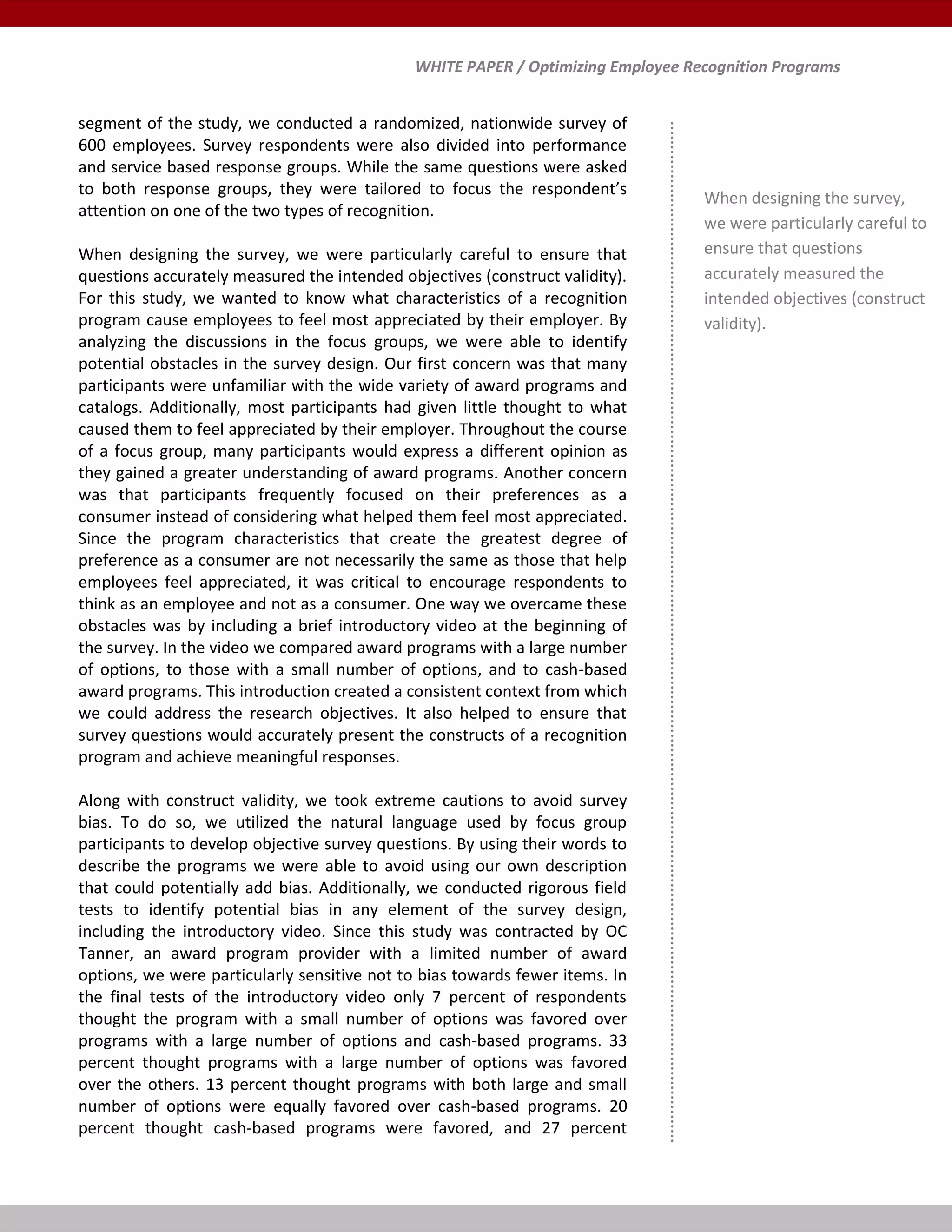 WHITE PAPER / Optimizing Employee Recognition Programs
segment of the study, we conducted a randomized, nationwide survey of
600 employees. Survey respondents were also divided into performance
and service based response groups. While the same questions were asked
to both response groups, they were tailored to focus the respondent’s
attention on one of the two types of recognition.
When designing the survey, we were particularly careful to ensure that
questions accurately measured the intended objectives (construct validity).
For this study, we wanted to know what characteristics of a recognition
program cause employees to feel most appreciated by their employer. By
analyzing the discussions in the focus groups, we were able to identify
potential obstacles in the survey design. Our first concern was that many
participants were unfamiliar with the wide variety of award programs and
catalogs. Additionally, most participants had given little thought to what
caused them to feel appreciated by their employer. Throughout the course
of a focus group, many participants would express a different opinion as
they gained a greater understanding of award programs. Another concern
was that participants frequently focused on their preferences as a
consumer instead of considering what helped them feel most appreciated.
Since the program characteristics that create the greatest degree of
preference as a consumer are not necessarily the same as those that help
employees feel appreciated, it was critical to encourage respondents to
think as an employee and not as a consumer. One way we overcame these
obstacles was by including a brief introductory video at the beginning of
the survey. In the video we compared award programs with a large number
of options, to those with a small number of options, and to cash-based
award programs. This introduction created a consistent context from which
we could address the research objectives. It also helped to ensure that
survey questions would accurately present the constructs of a recognition
program and achieve meaningful responses.
Along with construct validity, we took extreme cautions to avoid survey
bias. To do so, we utilized the natural language used by focus group
participants to develop objective survey questions. By using their words to
describe the programs we were able to avoid using our own description
that could potentially add bias. Additionally, we conducted rigorous field
tests to identify potential bias in any element of the survey design,
including the introductory video. Since this study was contracted by OC
Tanner, an award program provider with a limited number of award
options, we were particularly sensitive not to bias towards fewer items. In
the final tests of the introductory video only 7 percent of respondents
thought the program with a small number of options was favored over
programs with a large number of options and cash-based programs. 33
percent thought programs with a large number of options was favored
over the others. 13 percent thought programs with both large and small
number of options were equally favored over cash-based programs. 20
percent thought cash-based programs were favored, and 27 percent
When designing the survey,
we were particularly careful to
ensure that questions
accurately measured the
intended objectives (construct
validity).
 