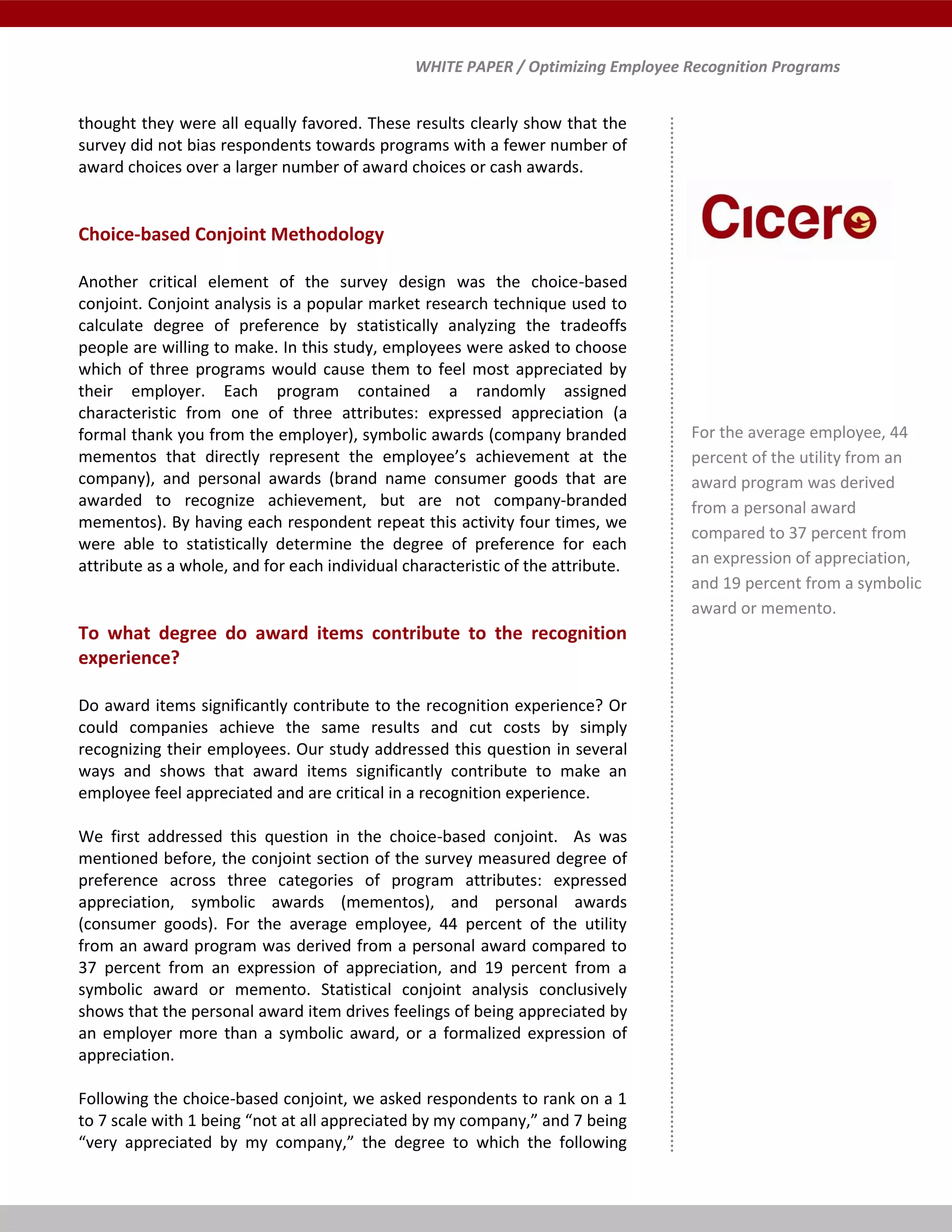 WHITE PAPER / Optimizing Employee Recognition Programs
thought they were all equally favored. These results clearly show that the
survey did not bias respondents towards programs with a fewer number of
award choices over a larger number of award choices or cash awards.
Choice-based Conjoint Methodology
Another critical element of the survey design was the choice-based
conjoint. Conjoint analysis is a popular market research technique used to
calculate degree of preference by statistically analyzing the tradeoffs
people are willing to make. In this study, employees were asked to choose
which of three programs would cause them to feel most appreciated by
their employer. Each program contained a randomly assigned
characteristic from one of three attributes: expressed appreciation (a
formal thank you from the employer), symbolic awards (company branded
mementos that directly represent the employee’s achievement at the
company), and personal awards (brand name consumer goods that are
awarded to recognize achievement, but are not company-branded
mementos). By having each respondent repeat this activity four times, we
were able to statistically determine the degree of preference for each
attribute as a whole, and for each individual characteristic of the attribute.
To what degree do award items contribute to the recognition
experience?
Do award items significantly contribute to the recognition experience? Or
could companies achieve the same results and cut costs by simply
recognizing their employees. Our study addressed this question in several
ways and shows that award items significantly contribute to make an
employee feel appreciated and are critical in a recognition experience.
We first addressed this question in the choice-based conjoint. As was
mentioned before, the conjoint section of the survey measured degree of
preference across three categories of program attributes: expressed
appreciation, symbolic awards (mementos), and personal awards
(consumer goods). For the average employee, 44 percent of the utility
from an award program was derived from a personal award compared to
37 percent from an expression of appreciation, and 19 percent from a
symbolic award or memento. Statistical conjoint analysis conclusively
shows that the personal award item drives feelings of being appreciated by
an employer more than a symbolic award, or a formalized expression of
appreciation.
Following the choice-based conjoint, we asked respondents to rank on a 1
to 7 scale with 1 being “not at all appreciated by my company,” and 7 being
“very appreciated by my company,” the degree to which the following
1
For the average employee, 44
percent of the utility from an
award program was derived
from a personal award
compared to 37 percent from
an expression of appreciation,
and 19 percent from a symbolic
award or memento.
 