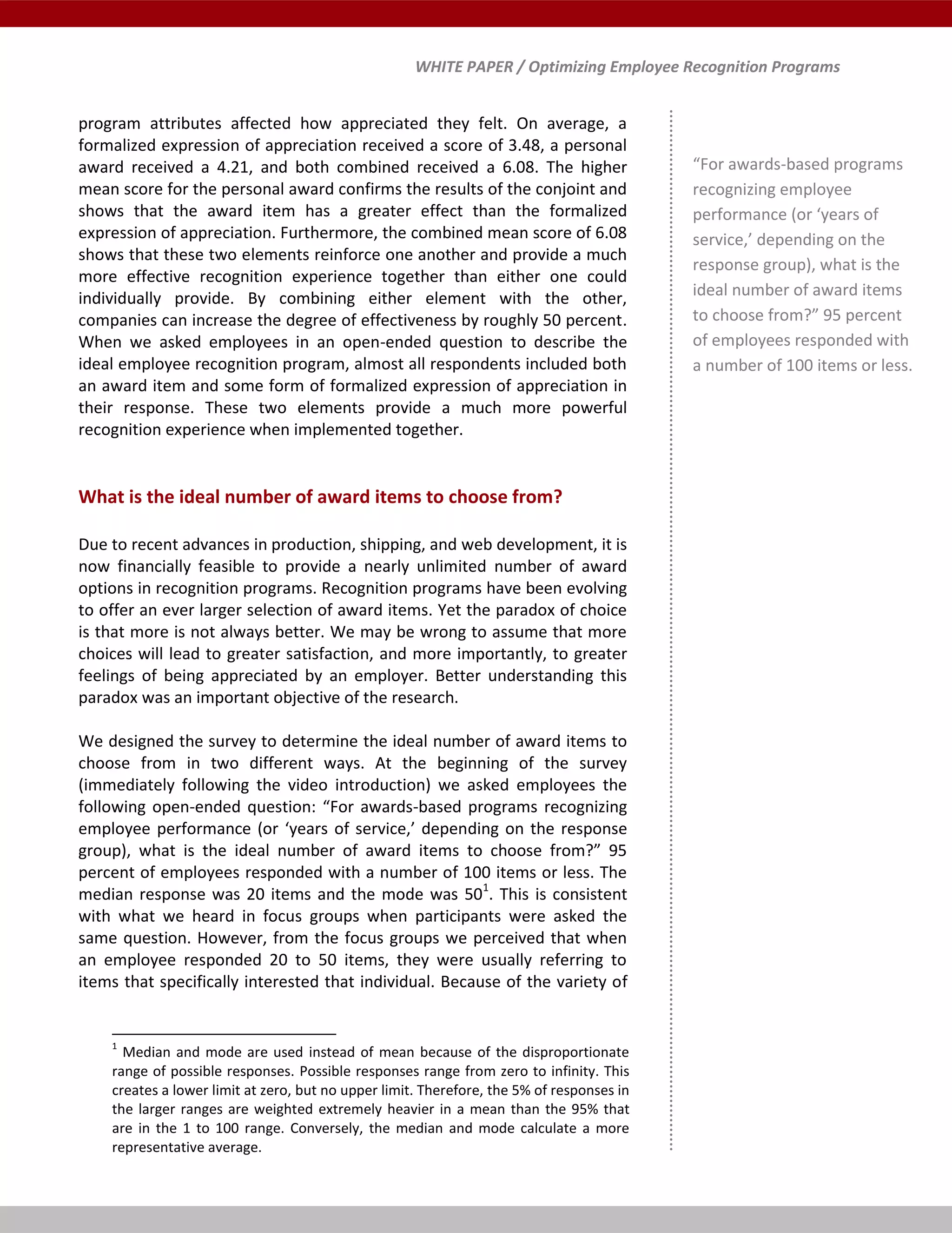 WHITE PAPER / Optimizing Employee Recognition Programs
program attributes affected how appreciated they felt. On average, a
formalized expression of appreciation received a score of 3.48, a personal
award received a 4.21, and both combined received a 6.08. The higher
mean score for the personal award confirms the results of the conjoint and
shows that the award item has a greater effect than the formalized
expression of appreciation. Furthermore, the combined mean score of 6.08
shows that these two elements reinforce one another and provide a much
more effective recognition experience together than either one could
individually provide. By combining either element with the other,
companies can increase the degree of effectiveness by roughly 50 percent.
When we asked employees in an open-ended question to describe the
ideal employee recognition program, almost all respondents included both
an award item and some form of formalized expression of appreciation in
their response. These two elements provide a much more powerful
recognition experience when implemented together.
What is the ideal number of award items to choose from?
Due to recent advances in production, shipping, and web development, it is
now financially feasible to provide a nearly unlimited number of award
options in recognition programs. Recognition programs have been evolving
to offer an ever larger selection of award items. Yet the paradox of choice
is that more is not always better. We may be wrong to assume that more
choices will lead to greater satisfaction, and more importantly, to greater
feelings of being appreciated by an employer. Better understanding this
paradox was an important objective of the research.
We designed the survey to determine the ideal number of award items to
choose from in two different ways. At the beginning of the survey
(immediately following the video introduction) we asked employees the
following open-ended question: “For awards-based programs recognizing
employee performance (or ‘years of service,’ depending on the response
group), what is the ideal number of award items to choose from?” 95
percent of employees responded with a number of 100 items or less. The
median response was 20 items and the mode was 501
. This is consistent
with what we heard in focus groups when participants were asked the
same question. However, from the focus groups we perceived that when
an employee responded 20 to 50 items, they were usually referring to
items that specifically interested that individual. Because of the variety of
1
Median and mode are used instead of mean because of the disproportionate
range of possible responses. Possible responses range from zero to infinity. This
creates a lower limit at zero, but no upper limit. Therefore, the 5% of responses in
the larger ranges are weighted extremely heavier in a mean than the 95% that
are in the 1 to 100 range. Conversely, the median and mode calculate a more
representative average.
“For awards-based programs
recognizing employee
performance (or ‘years of
service,’ depending on the
response group), what is the
ideal number of award items
to choose from?” 95 percent
of employees responded with
a number of 100 items or less.
 