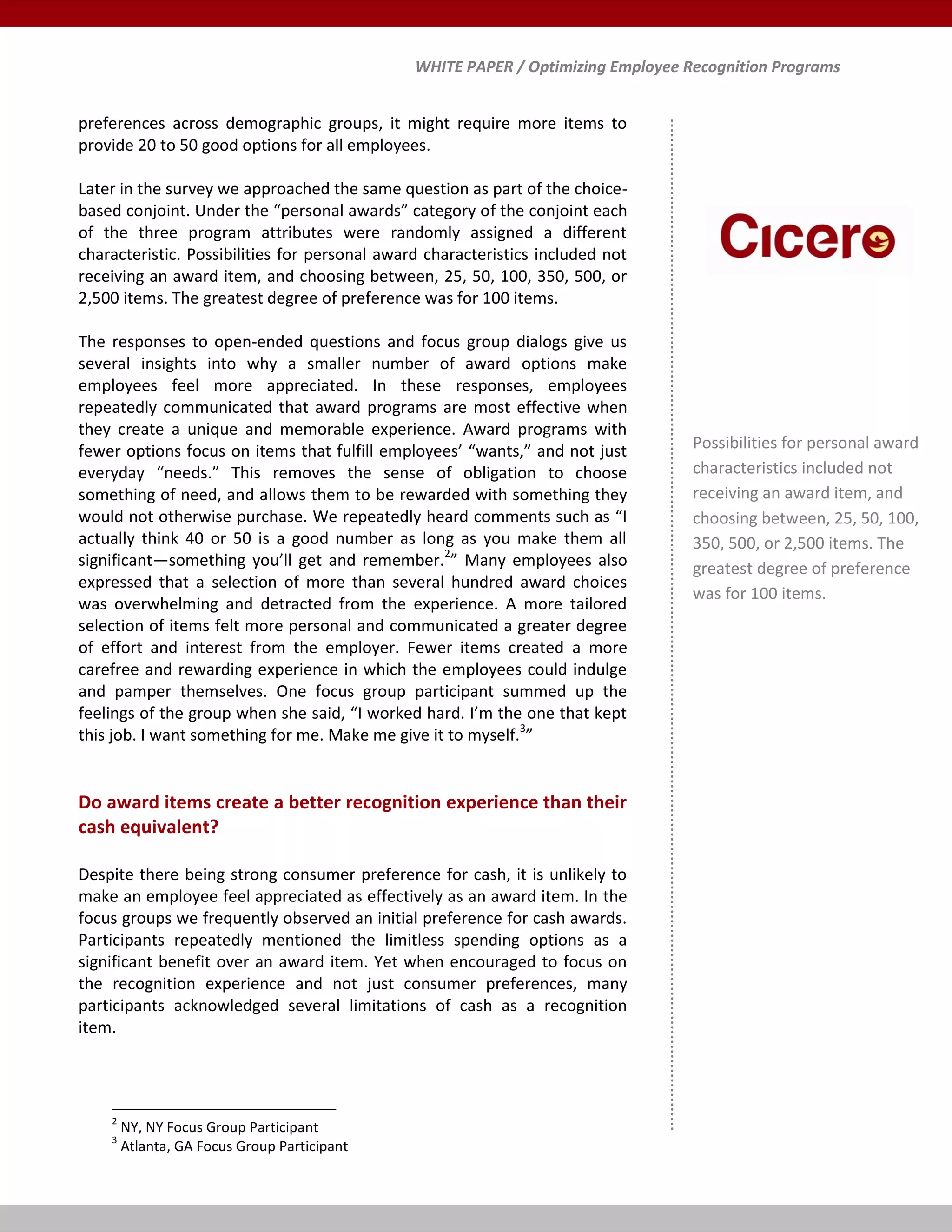 WHITE PAPER / Optimizing Employee Recognition Programs
preferences across demographic groups, it might require more items to
provide 20 to 50 good options for all employees.
Later in the survey we approached the same question as part of the choice-
based conjoint. Under the “personal awards” category of the conjoint each
of the three program attributes were randomly assigned a different
characteristic. Possibilities for personal award characteristics included not
receiving an award item, and choosing between, 25, 50, 100, 350, 500, or
2,500 items. The greatest degree of preference was for 100 items.
The responses to open-ended questions and focus group dialogs give us
several insights into why a smaller number of award options make
employees feel more appreciated. In these responses, employees
repeatedly communicated that award programs are most effective when
they create a unique and memorable experience. Award programs with
fewer options focus on items that fulfill employees’ “wants,” and not just
everyday “needs.” This removes the sense of obligation to choose
something of need, and allows them to be rewarded with something they
would not otherwise purchase. We repeatedly heard comments such as “I
actually think 40 or 50 is a good number as long as you make them all
significant—something you’ll get and remember.2
” Many employees also
expressed that a selection of more than several hundred award choices
was overwhelming and detracted from the experience. A more tailored
selection of items felt more personal and communicated a greater degree
of effort and interest from the employer. Fewer items created a more
carefree and rewarding experience in which the employees could indulge
and pamper themselves. One focus group participant summed up the
feelings of the group when she said, “I worked hard. I’m the one that kept
this job. I want something for me. Make me give it to myself.3
”
Do award items create a better recognition experience than their
cash equivalent?
Despite there being strong consumer preference for cash, it is unlikely to
make an employee feel appreciated as effectively as an award item. In the
focus groups we frequently observed an initial preference for cash awards.
Participants repeatedly mentioned the limitless spending options as a
significant benefit over an award item. Yet when encouraged to focus on
the recognition experience and not just consumer preferences, many
participants acknowledged several limitations of cash as a recognition
item.
2
NY, NY Focus Group Participant
3
Atlanta, GA Focus Group Participant
Possibilities for personal award
characteristics included not
receiving an award item, and
choosing between, 25, 50, 100,
350, 500, or 2,500 items. The
greatest degree of preference
was for 100 items.
 