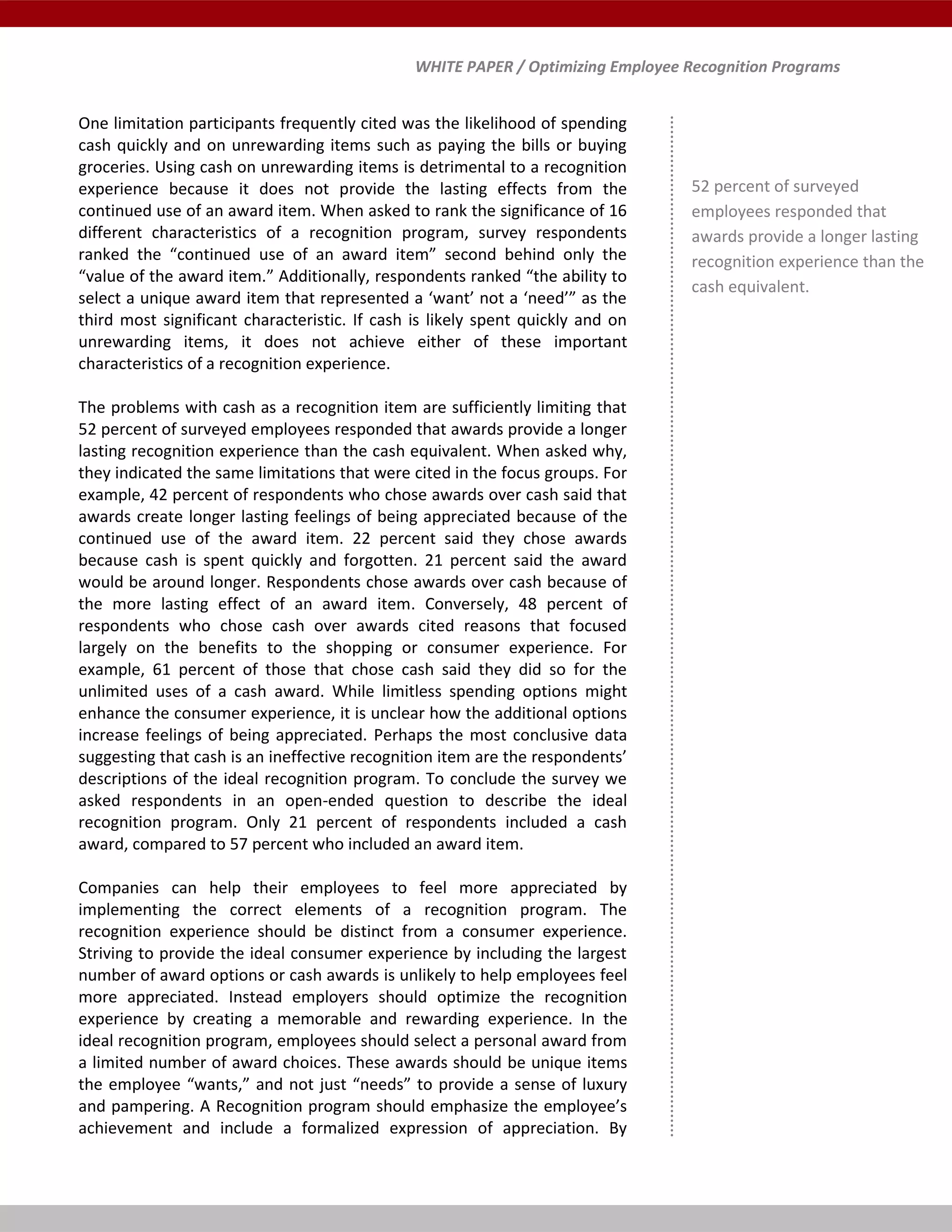 WHITE PAPER / Optimizing Employee Recognition Programs
One limitation participants frequently cited was the likelihood of spending
cash quickly and on unrewarding items such as paying the bills or buying
groceries. Using cash on unrewarding items is detrimental to a recognition
experience because it does not provide the lasting effects from the
continued use of an award item. When asked to rank the significance of 16
different characteristics of a recognition program, survey respondents
ranked the “continued use of an award item” second behind only the
“value of the award item.” Additionally, respondents ranked “the ability to
select a unique award item that represented a ‘want’ not a ‘need’” as the
third most significant characteristic. If cash is likely spent quickly and on
unrewarding items, it does not achieve either of these important
characteristics of a recognition experience.
The problems with cash as a recognition item are sufficiently limiting that
52 percent of surveyed employees responded that awards provide a longer
lasting recognition experience than the cash equivalent. When asked why,
they indicated the same limitations that were cited in the focus groups. For
example, 42 percent of respondents who chose awards over cash said that
awards create longer lasting feelings of being appreciated because of the
continued use of the award item. 22 percent said they chose awards
because cash is spent quickly and forgotten. 21 percent said the award
would be around longer. Respondents chose awards over cash because of
the more lasting effect of an award item. Conversely, 48 percent of
respondents who chose cash over awards cited reasons that focused
largely on the benefits to the shopping or consumer experience. For
example, 61 percent of those that chose cash said they did so for the
unlimited uses of a cash award. While limitless spending options might
enhance the consumer experience, it is unclear how the additional options
increase feelings of being appreciated. Perhaps the most conclusive data
suggesting that cash is an ineffective recognition item are the respondents’
descriptions of the ideal recognition program. To conclude the survey we
asked respondents in an open-ended question to describe the ideal
recognition program. Only 21 percent of respondents included a cash
award, compared to 57 percent who included an award item.
Companies can help their employees to feel more appreciated by
implementing the correct elements of a recognition program. The
recognition experience should be distinct from a consumer experience.
Striving to provide the ideal consumer experience by including the largest
number of award options or cash awards is unlikely to help employees feel
more appreciated. Instead employers should optimize the recognition
experience by creating a memorable and rewarding experience. In the
ideal recognition program, employees should select a personal award from
a limited number of award choices. These awards should be unique items
the employee “wants,” and not just “needs” to provide a sense of luxury
and pampering. A Recognition program should emphasize the employee’s
achievement and include a formalized expression of appreciation. By
52 percent of surveyed
employees responded that
awards provide a longer lasting
recognition experience than the
cash equivalent.
 