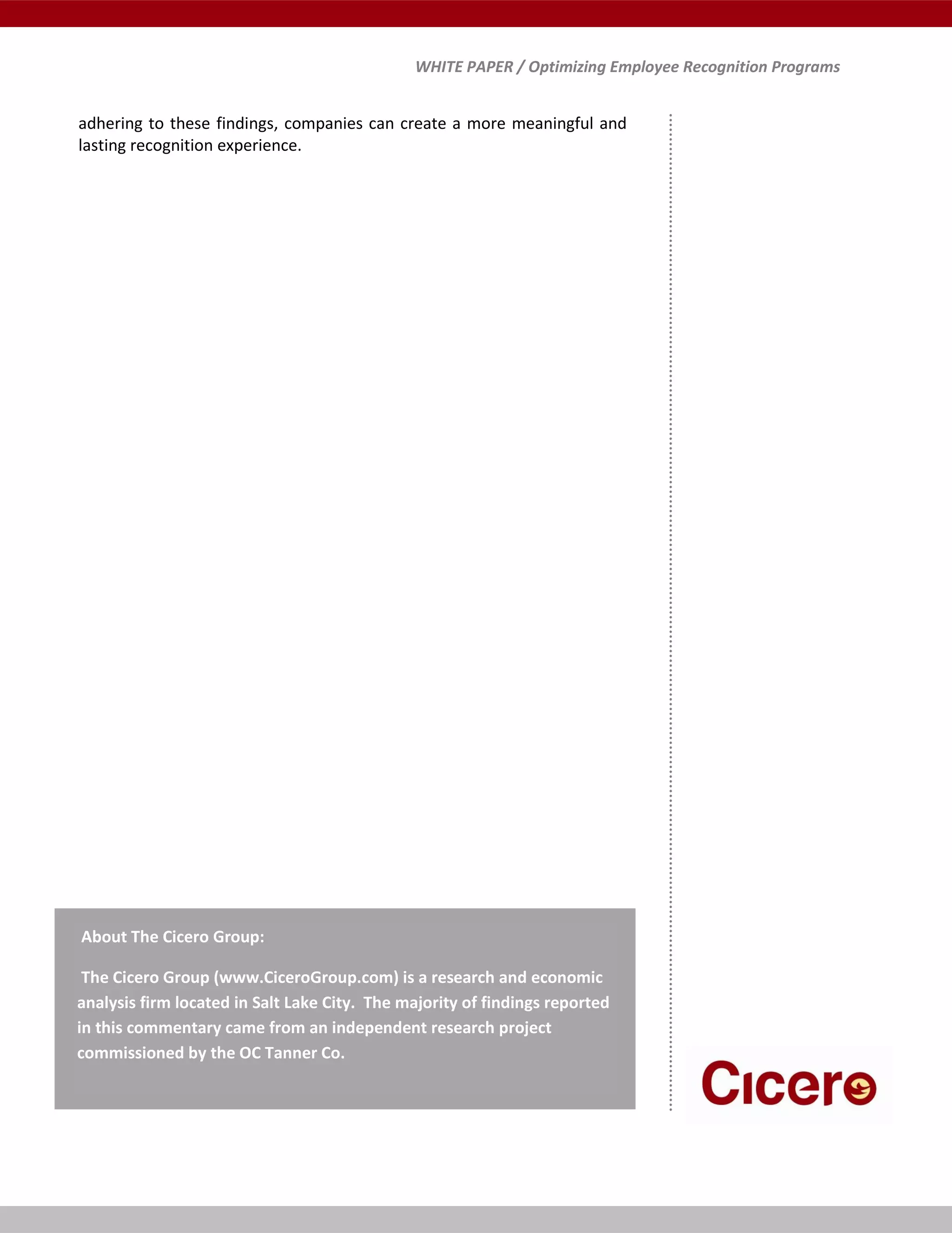WHITE PAPER / Optimizing Employee Recognition Programs
adhering to these findings, companies can create a more meaningful and
lasting recognition experience.
About The Cicero Group:
The Cicero Group (www.CiceroGroup.com) is a research and economic
analysis firm located in Salt Lake City. The majority of findings reported
in this commentary came from an independent research project
commissioned by the OC Tanner Co.
 
