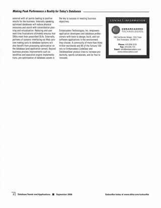 Making Peak Performance a Reality for roday's Databases

extemal with all points leading to positive        the key to success in meeting business
                                                                                                       CONTACT INFORMATION
results for the business. Intemally speaking,      objectives.
optimized databases will reduce physical
resources and assist with consolidation plan-
                                                                                                                     EMBARCADERO
ning and virtualization. Reducing end-user         Embarcadero Technologies, Inc. empowers                           TEe H NOlOG IES.
wait time frustrations ultimately ensures that     application developers and database profes-          •
OBAs meet their prescribed SLAs. Extemally,        sionals with tools to design, build, and run             100 California Street, 12th Floor
partners of systems interfacing via Web serv-      software applications in the environment                    San Francisco, CA 94111
ices making calls to database systems will         they choose. A community of more than three
                                                                                                                 Phone: 415.834,3131
also benefit from processing optimization on       million worldwide and 90 of the Fortune 100                    Fax: 415.434.172
the database (and application server). Beyond      rely on Embarcadero CodeGear and                         Email: info@embarcadero.com
business process improvements such as              OatabaseGear product lines to increase pro-                www.embarcadero.com
workflow and execution engine implementa-          ductivity, openly collaborate, and be free to
tions, pre-optimization of database assets is      jnnovate.




~    Database Trends and Applications •          September 2008                                    Subscribe today at www.dbta.com/subscribe
 