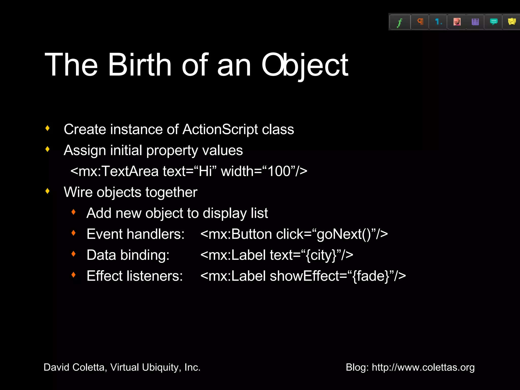 The Birth of an Object Create instance of ActionScript class Assign initial property values <mx:TextArea text=“Hi” width=“100”/> Wire objects together Add new object to display list Event handlers:  <mx:Button click=“goNext()”/> Data binding: <mx:Label text=“{city}”/> Effect listeners:  <mx:Label showEffect=“{fade}”/> 