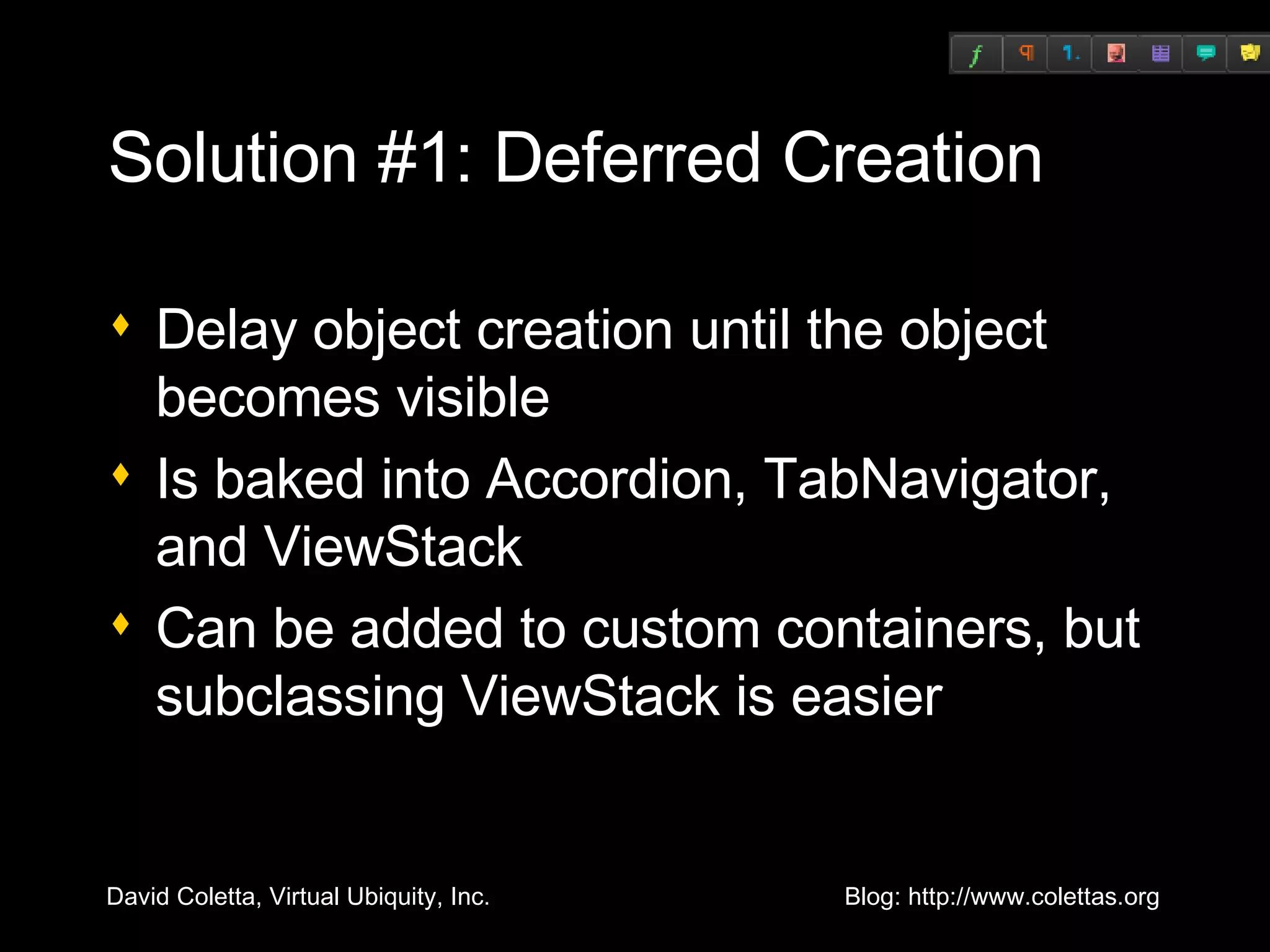 Solution #1: Deferred Creation Delay object creation until the object becomes visible Is baked into Accordion, TabNavigator, and ViewStack Can be added to custom containers, but subclassing ViewStack is easier 